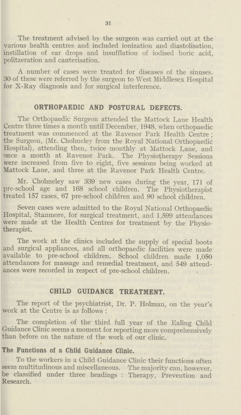 31 The treatment advised by the surgeon was carried out at the various health centres and included ionization and diastolisation, instillation of ear drops and insufflation of iodised boric acid, politzeration and cauterisation. A number of cases were treated for diseases of the sinuses. 30 of these were referred by the surgeon to West Middlesex Hospital for X-Ray diagnosis and for surgical interference. ORTHOPAEDIC AND POSTURAL DEFECTS. The Orthopaedic Surgeon attended the Mattock Lane Health Centre three times a month until December, 1948, when orthopaedic treatment was commenced at the Ravenor Park Health Centre ; the Surgeon, (Mr. Cholmeley from the Royal National Orthopaedic Hospital), attending then, twice monthly at Mattock Lane, and once a month at Ravenor Park. The Physiotherapy Sessions were increased from five to eight, five sessions being worked at Mattock Lane, and three at the Ravenor Park Health Centre. Mr. Cholmeley saw 339 new cases during the year, 171 of pre-school age and 168 school children. The Physiotherapist treated 157 cases, 67 pre-school children and 90 school children. Seven cases were admitted to the Royal National Orthopaedic Hospital, Stanmore, for surgical treatment, and 1,599 attendances were made at the Health Centres for treatment by the Physio therapist. The work at the clinics included the supply of special boots and surgical appliances, and all orthopaedic facilities were made available to pre-school children. School children made 1,050 attendances for massage and remedial treatment, and 549 attend ances were recorded in respect of pre-school children. CHILD GUIDANCE TREATMENT. The report of the psychiatrist, Dr. P. Holman, on the year's work at the Centre is as follows : The completion of the third full year of the Ealing Child Guidance Clinic seems a moment for reporting more comprehensively than before on the nature of the work of our clinic. The Functions of a Child Guidance Clinic. To the workers in a Child Guidance Clinic their functions often seem multitudinous and miscellaneous. The majority can, however, be classified under three headings : Therapy, Prevention and Research.