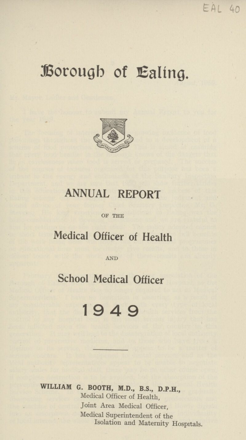 EAL 40 Borough of Ealing. ANNUAL REPORT of the Medical Officer of Health and School Medical Officer 19 4 9 WILLIAM G. BOOTH, M.D., B.S., D.P.H., Medical Officer of Health, Joint Area Medical Officer, Medical Superintendent of the Isolation and Maternity Hospitals.