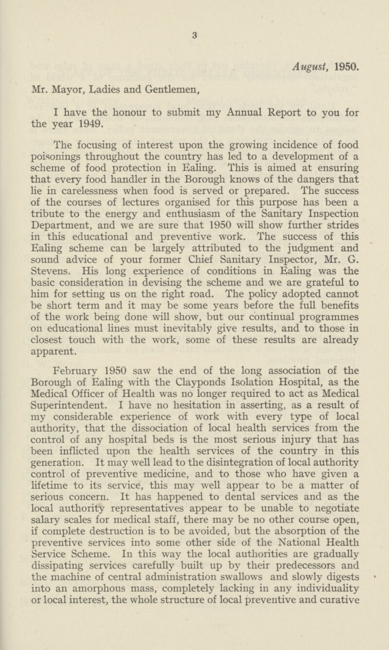 3 August, 1950. Mr. Mayor, Ladies and Gentlemen, I have the honour to submit my Annual Report to you for the year 1949. The focusing of interest upon the growing incidence of food poisonings throughout the country has led to a development of a scheme of food protection in Ealing. This is aimed at ensuring that every food handler in the Borough knows of the dangers that lie in carelessness when food is served or prepared. The success of the courses of lectures organised for this purpose has been a tribute to the energy and enthusiasm of the Sanitary Inspection Department, and we are sure that 1950 will show further strides in this educational and preventive work. The success of this Ealing scheme can be largely attributed to the judgment and sound advice of your former Chief Sanitary Inspector, Mr. G. Stevens. His long experience of conditions in Ealing was the basic consideration in devising the scheme and we are grateful to him for setting us on the right road. The policy adopted cannot be short term and it may be some years before the full benefits of the work being done will show, but our continual programmes on educational lines must inevitably give results, and to those in closest touch with the work, some of these results are already apparent. February 1950 saw the end of the long association of the Borough of Ealing with the Clayponds Isolation Hospital, as the Medical Officer of Health was no longer required to act as Medical Superintendent. I have no hesitation in asserting, as a result of my considerable experience of work with every type of local authority, that the dissociation of local health services from the control of any hospital beds is the most serious injury that has been inflicted upon the health services of the country in this generation. It may well lead to the disintegration of local authority control of preventive medicine, and to those who have given a lifetime to its service, this may well appear to be a matter of serious concern. It has happened to dental services and as the local authority representatives appear to be unable to negotiate salary scales for medical staff, there may be no other course open, if complete destruction is to be avoided, but the absorption of the preventive services into some other side of the National Health Service Scheme. In this way the local authorities are gradually dissipating services carefully built up by their predecessors and the machine of central administration swallows and slowly digests into an amorphous mass, completely lacking in any individuality or local interest, the whole structure of local preventive and curative