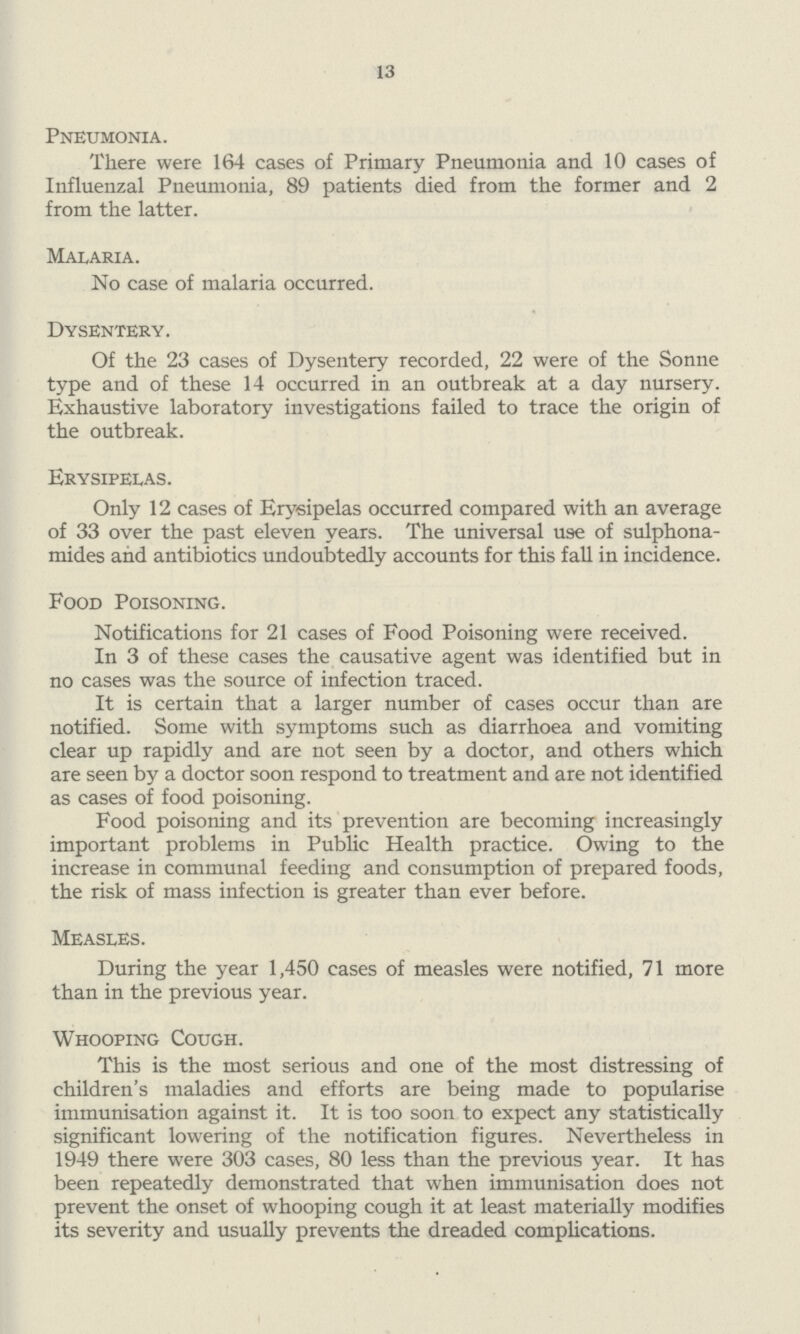 13 Pneumonia. There were 164 cases of Primary Pneumonia and 10 cases of Influenzal Pneumonia, 89 patients died from the former and 2 from the latter. Malaria. No case of malaria occurred. Dysentery. Of the 23 cases of Dysentery recorded, 22 were of the Sonne type and of these 14 occurred in an outbreak at a day nursery. Exhaustive laboratory investigations failed to trace the origin of the outbreak. Erysipelas. Only 12 cases of Erysipelas occurred compared with an average of 33 over the past eleven years. The universal use of sulphona mides and antibiotics undoubtedly accounts for this fall in incidence. Food Poisoning. Notifications for 21 cases of Food Poisoning were received. In 3 of these cases the causative agent was identified but in no cases was the source of infection traced. It is certain that a larger number of cases occur than are notified. Some with symptoms such as diarrhoea and vomiting clear up rapidly and are not seen by a doctor, and others which are seen by a doctor soon respond to treatment and are not identified as cases of food poisoning. Food poisoning and its prevention are becoming increasingly important problems in Public Health practice. Owing to the increase in communal feeding and consumption of prepared foods, the risk of mass infection is greater than ever before. Measles. During the year 1,450 cases of measles were notified, 71 more than in the previous year. Whooping Cough. This is the most serious and one of the most distressing of children's maladies and efforts are being made to popularise immunisation against it. It is too soon to expect any statistically significant lowering of the notification figures. Nevertheless in 1949 there were 303 cases, 80 less than the previous year. It has been repeatedly demonstrated that when immunisation does not prevent the onset of whooping cough it at least materially modifies its severity and usually prevents the dreaded complications.