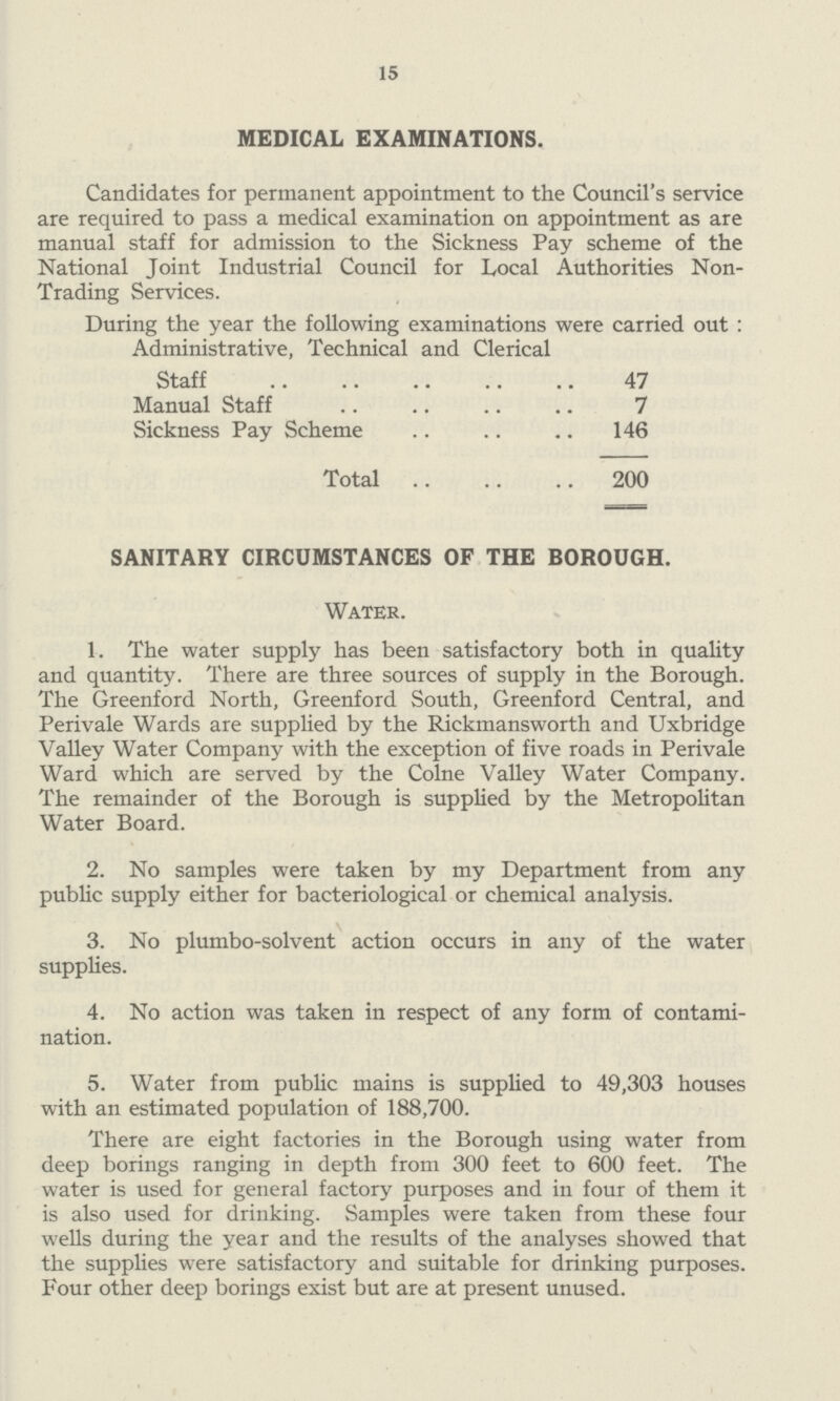 15 MEDICAL EXAMINATIONS. Candidates for permanent appointment to the Council's service are required to pass a medical examination on appointment as are manual staff for admission to the Sickness Pay scheme of the National Joint Industrial Council for Local Authorities Non Trading Services. During the year the following examinations were carried out: Administrative, Technical and Clerical Staff 47 Manual Staff 7 Sickness Pay Scheme 146 Total200 SANITARY CIRCUMSTANCES OF THE BOROUGH. Water. 1. The water supply has been satisfactory both in quality and quantity. There are three sources of supply in the Borough. The Greenford North, Greenford South, Greenford Central, and Perivale Wards are supplied by the Rickmansworth and Uxbridge Valley Water Company with the exception of five roads in Perivale Ward which are served by the Colne Valley Water Company. The remainder of the Borough is supplied by the Metropolitan Water Board. 2. No samples were taken by my Department from any public supply either for bacteriological or chemical analysis. 3. No plumbo¬solvent action occurs in any of the water supplies. 4. No action was taken in respect of any form of contami nation. 5. Water from public mains is supplied to 49,303 houses with an estimated population of 188,700. There are eight factories in the Borough using water from deep borings ranging in depth from 300 feet to 600 feet. The water is used for general factory purposes and in four of them it is also used for drinking. Samples were taken from these four wells during the year and the results of the analyses showed that the supplies were satisfactory and suitable for drinking purposes. Four other deep borings exist but are at present unused.