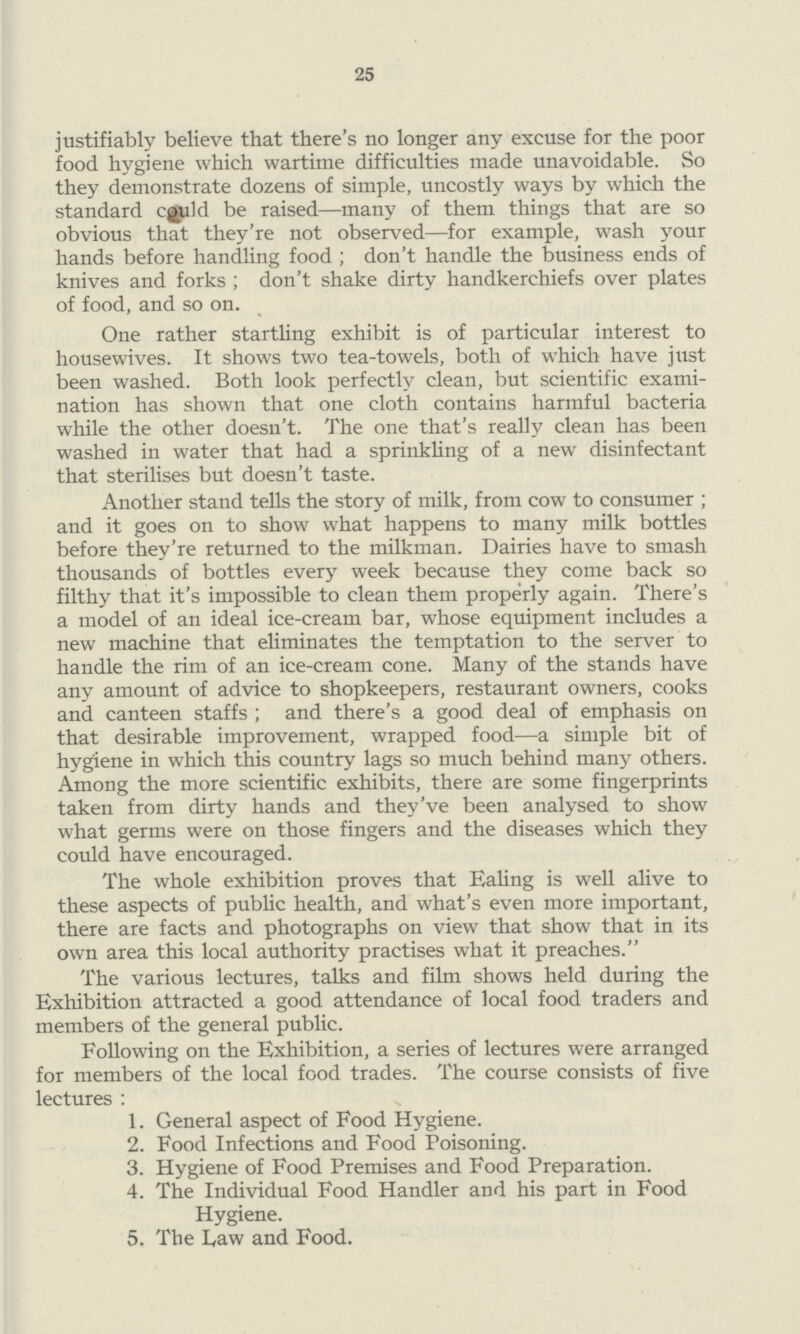 25 justifiably believe that there's no longer any excuse for the poor food hygiene which wartime difficulties made unavoidable. So they demonstrate dozens of simple, uncostly ways by which the standard cold be raised—many of them things that are so obvious that they're not observed—for example, wash your hands before handling food ; don't handle the business ends of knives and forks; don't shake dirty handkerchiefs over plates of food, and so on. One rather startling exhibit is of particular interest to housewives. It shows two tea-towels, both of which have just been washed. Both look perfectly clean, but scientific exami nation has shown that one cloth contains harmful bacteria while the other doesn't. The one that's really clean has been washed in water that had a sprinkling of a new disinfectant that sterilises but doesn't taste. Another stand tells the story of milk, from cow to consumer; and it goes on to show what happens to many milk bottles before they're returned to the milkman. Dairies have to smash thousands of bottles every week because they come back so filthy that it's impossible to clean them properly again. There's a model of an ideal ice-cream bar, whose equipment includes a new machine that eliminates the temptation to the server to handle the rim of an ice-cream cone. Many of the stands have any amount of advice to shopkeepers, restaurant owners, cooks and canteen staffs; and there's a good deal of emphasis on that desirable improvement, wrapped food—a simple bit of hygiene in which this country lags so much behind many others. Among the more scientific exhibits, there are some fingerprints taken from dirty hands and they've been analysed to show what germs were on those fingers and the diseases which they could have encouraged. The whole exhibition proves that Ealing is well alive to these aspects of public health, and what's even more important, there are facts and photographs on view that show that in its own area this local authority practises what it preaches. The various lectures, talks and film shows held during the Exhibition attracted a good attendance of local food traders and members of the general public. Following on the Exhibition, a series of lectures were arranged for members of the local food trades. The course consists of five lectures: 1. General aspect of Food Hygiene. 2. Food Infections and Food Poisoning. 3. Hygiene of Food Premises and Food Preparation. 4. The Individual Food Handler and his part in Food Hygiene. 5. The Law and Food.