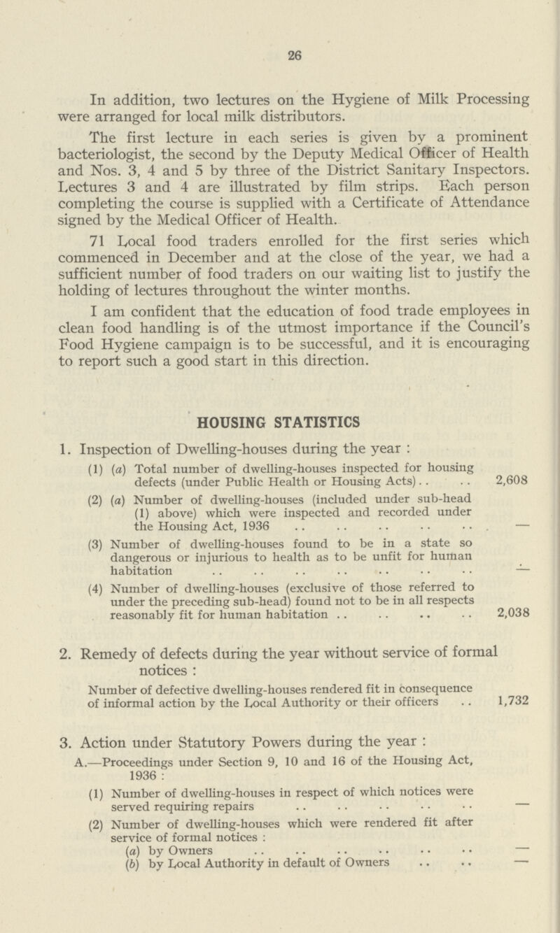 26 In addition, two lectures on the Hygiene of Milk Processing were arranged for local milk distributors. The first lecture in each series is given by a prominent bacteriologist, the second by the Deputy Medical Officer of Health and Nos. 3, 4 and 5 by three of the District Sanitary Inspectors. Lectures 3 and 4 are illustrated by film strips. Each person completing the course is supplied with a Certificate of Attendance signed by the Medical Officer of Health. 71 Local food traders enrolled for the first series which commenced in December and at the close of the year, we had a sufficient number of food traders on our waiting list to justify the holding of lectures throughout the winter months. I am confident that the education of food trade employees in clean food handling is of the utmost importance if the Council's Food Hygiene campaign is to be successful, and it is encouraging to report such a good start in this direction. HOUSING STATISTICS 1. Inspection of Dwelling-houses during the year: (1) (a) Total number of dwelling-houses inspected for housing defects (under Public Health or Housing Acts) 2,608 (2) (a) Number of dwelling-houses (included under sub-head (1) above) which were inspected and recorded under the Housing Act, 1936 – (3) Number of dwelling-houses found to be in a state so dangerous or injurious to health as to be unfit for human habitation – (4) Number of dwelling-houses (exclusive of those referred to under the preceding sub-head) found not to be in all respects reasonably fit for human habitation 2,038 2. Remedy of defects during the year without service of formal notices : Number of defective dwelling-houses rendered fit in consequence of informal action by the Local Authority or their officers 1,732 3. Action under Statutory Powers during the year: A.—Proceedings under Section 9, 10 and 16 of the Housing Act, 1936 : (1) Number of dwelling-houses in respect of which notices were served requiring repairs — (2) Number of dwelling-houses which were rendered fit after service of formal notices : (a) by Owners — (b) by Locoal Authority in default of Owners —