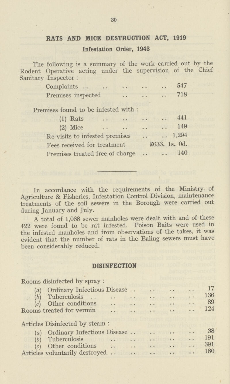 30 RATS AND MICE DESTRUCTION ACT, 1919 Infestation Order, 1943 The following is a summary of the work carried out by the Rodent Operative acting under the supervision of the Chief Sanitary Inspector: Complaints 547 Premises inspected 718 Premises found to be infested with : (1) Rats 441 (2) Mice 149 Re-visits to infested premises 1,294 Fees received for treatment £633. 1s. 0d. Premises treated free of charge 140 In accordance with the requirements of the Ministry of Agriculture & Fisheries, Infestation Control Division, maintenance treatments of the soil sewers in the Borough were carried out during January and July. A total of 1,068 sewer manholes were dealt with and of these 422 were found to be rat infested. Poison Baits were used in the infested manholes and from observations of the takes, it was evident that the number of rats in the Ealing sewers must have been considerably reduced. DISINFECTION Rooms disinfected by spray: (a) Ordinary Infectious Disease 17 (b) Tuberculosis 136 (c) Other conditions 89 Rooms treated for vermin 124 Articles Disinfected by steam: (a) Ordinary Infectious Disease 38 (b) Tuberculosis 191 (c) Other conditions 391 Articles voluntarily destroyed 180