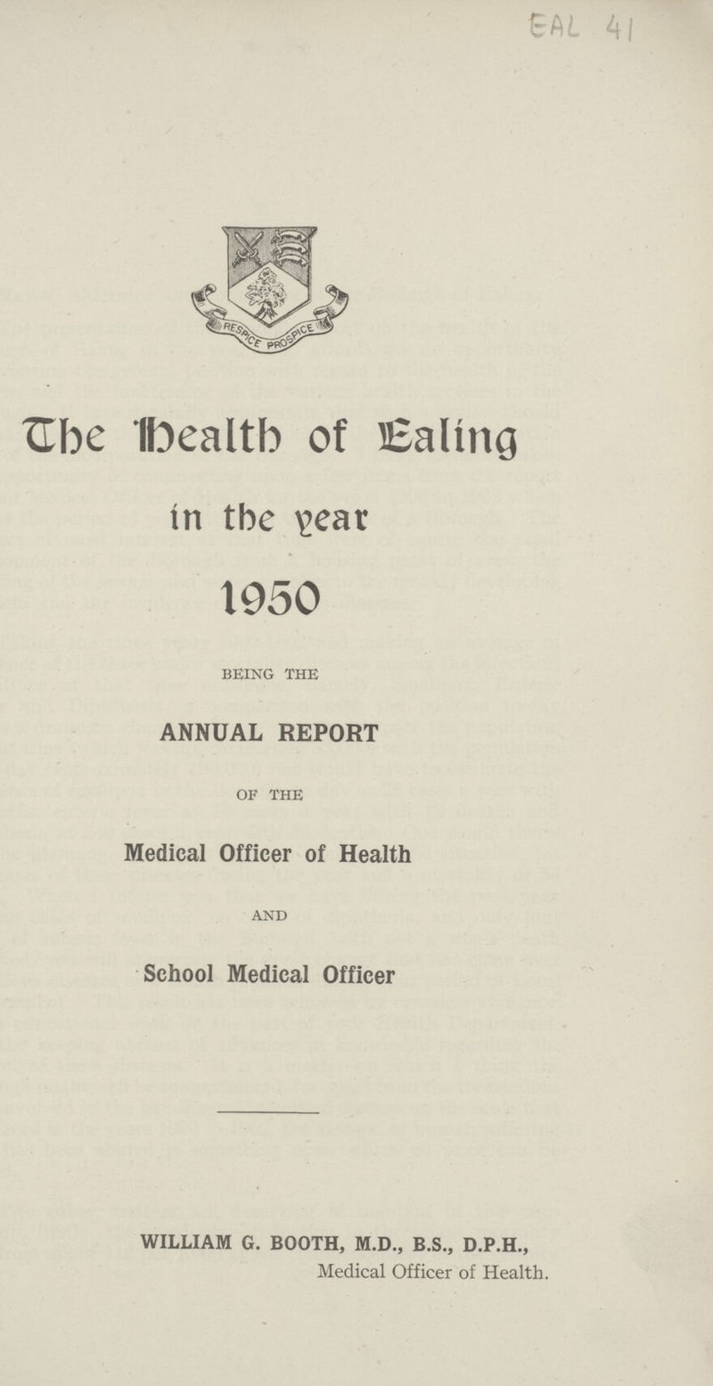 EAL 41 The health of Ealing in the year 1950 being the ANNUAL REPORT of the Medical Officer of Health and School Medical Officer WILLIAM G. BOOTH, M.D., B.S., D.P.H., Medical Officer of Health.