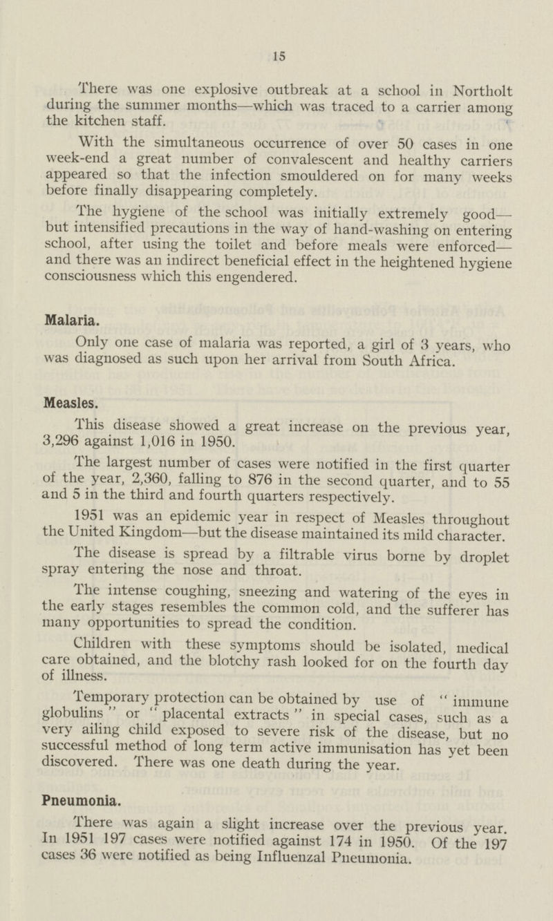 15 There was one explosive outbreak at a school in Northolt during the summer months—which was traced to a carrier among the kitchen staff. With the simultaneous occurrence of over 50 cases in one week-end a great number of convalescent and healthy carriers appeared so that the infection smouldered on for many weeks before finally disappearing completely. The hygiene of the school was initially extremely good— but intensified precautions in the way of hand-washing on entering school, after using the toilet and before meals were enforced— and there was an indirect beneficial effect in the heightened hygiene consciousness which this engendered. Malaria. Only one case of malaria was reported, a girl of 3 years, who was diagnosed as such upon her arrival from South Africa. Measles. This disease showed a great increase on the previous year, 3,296 against 1,016 in 1950. The largest number of cases were notified in the first quarter of the year, 2,360, falling to 876 in the second quarter, and to 55 and 5 in the third and fourth quarters respectively. 1951 was an epidemic year in respect of Measles throughout the United Kingdom—but the disease maintained its mild character. The disease is spread by a filtrable virus borne by droplet spray entering the nose and throat. The intense coughing, sneezing and watering of the eyes in the early stages resembles the common cold, and the sufferer has many opportunities to spread the condition. Children with these symptoms should be isolated, medical care obtained, and the blotchy rash looked for on the fourth day of illness. Temporary protection can be obtained by use of  immune globulins  or  placental extracts  in special cases, such as a very ailing child exposed to severe risk of the disease, but no successful method of long term active immunisation has yet been discovered. There was one death during the year. Pneumonia. There was again a slight increase over the previous year. In 1951 197 cases were notified against 174 in 1950. Of the 197 cases 36 were notified as being Influenzal Pneumonia.