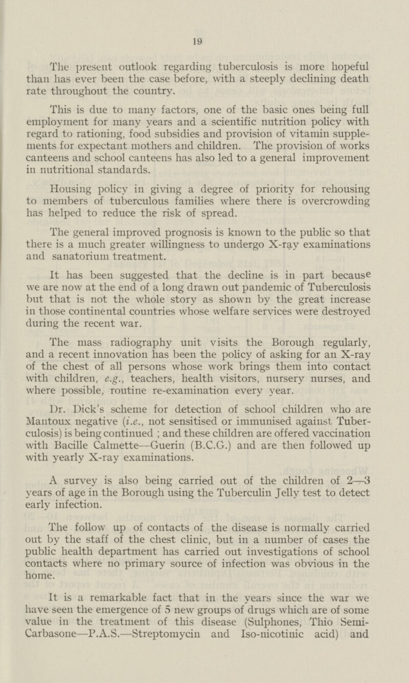 19 The present outlook regarding tuberculosis is more hopeful than has ever been the case before, with a steeply declining death rate throughout the country. This is due to many factors, one of the basic ones being full employment for many years and a scientific nutrition policy with regard to rationing, food subsidies and provision of vitamin supple ments for expectant mothers and children. The provision of works canteens and school canteens has also led to a general improvement in nutritional standards. Housing policy in giving a degree of priority for rehousing to members of tuberculous families where there is overcrowding has helped to reduce the risk of spread. The general improved prognosis is known to the public so that there is a much greater willingness to undergo X-ray examinations and sanatorium treatment. It has been suggested that the decline is in part because we are now at the end of a long drawn out pandemic of Tuberculosis but that is not the whole story as shown by the great increase in those continental countries whose welfare services were destroyed during the recent war. The mass radiography unit visits the Borough regularly, and a recent innovation has been the policy of asking for an X-ray of the chest of all persons whose work brings them into contact with children, e.g., teachers, health visitors, nursery nurses, and where possible, routine re-examination every year. Dr. Dick's scheme for detection of school children who are Mantoux negative (i.e., not sensitised or immunised against Tuber culosis) is being continued ; and these children are offered vaccination with Bacille Calmette—Guerin (B.C.G.) and are then followed up with yearly X-ray examinations. A survey is also being carried out of the children of 2—3 years of age in the Borough using the Tuberculin Jelly test to detect early infection. The follow up of contacts of the disease is normally carried out by the staff of the chest clinic, but in a number of cases the public health department has carried out investigations of school contacts where no primary source of infection was obvious in the home. It is a remarkable fact that in the years since the war we have seen the emergence of 5 new groups of drugs which are of some value in the treatment of this disease (Sulphones, Thio Semi Carbasone—P.A.S.—Streptomycin and Iso-nicotinic acid) and