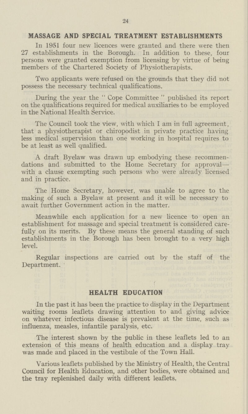 24 MASSAGE AND SPECIAL TREATMENT ESTABLISHMENTS In 1951 four new licences were granted and there were then 27 establishments in the Borough. In addition to these, four persons were granted exemption from licensing by virtue of being members of the Chartered Society of Physiotherapists. Two applicants were refused on the grounds that they did not possess the necessary technical qualifications. During the year the Cope Committee published its report on the qualifications required for medical auxiliaries to be employed in the National Health Service. The Council took the view, with which I am in full agreement, that a physiotherapist or chiropodist in private practice having less medical supervision than one working in hospital requires to be at least as well qualified. A draft Byelaw was drawn up embodying these recommen dations and submitted to the Home Secretary for approval— with a clause exempting such persons who were already licensed and in practice. The Home Secretary, however, was unable to agree to the making of such a Byelaw at present and it will be necessary to await further Government action in the matter. Meanwhile each application for a new licence to open an establishment for massage and special treatment is considered care fully on its merits. By these means the general standing of such establishments in the Borough has been brought to a very high level. Regular inspections are carried out by the staff of the Department. HEALTH EDUCATION In the past it has been the practice to display in the Department waiting rooms leaflets drawing attention to and giving advice on whatever infectious disease is prevalent at the time, such as influenza, measles, infantile paralysis, etc. The interest shown by the public in these leaflets led to an extension of this means of health education and a display tray was made and placed in the vestibule of the Town Hall. Various leaflets published by the Ministry of Health, the Central Council for Health Education, and other bodies, were obtained and the tray replenished daily with different leaflets,