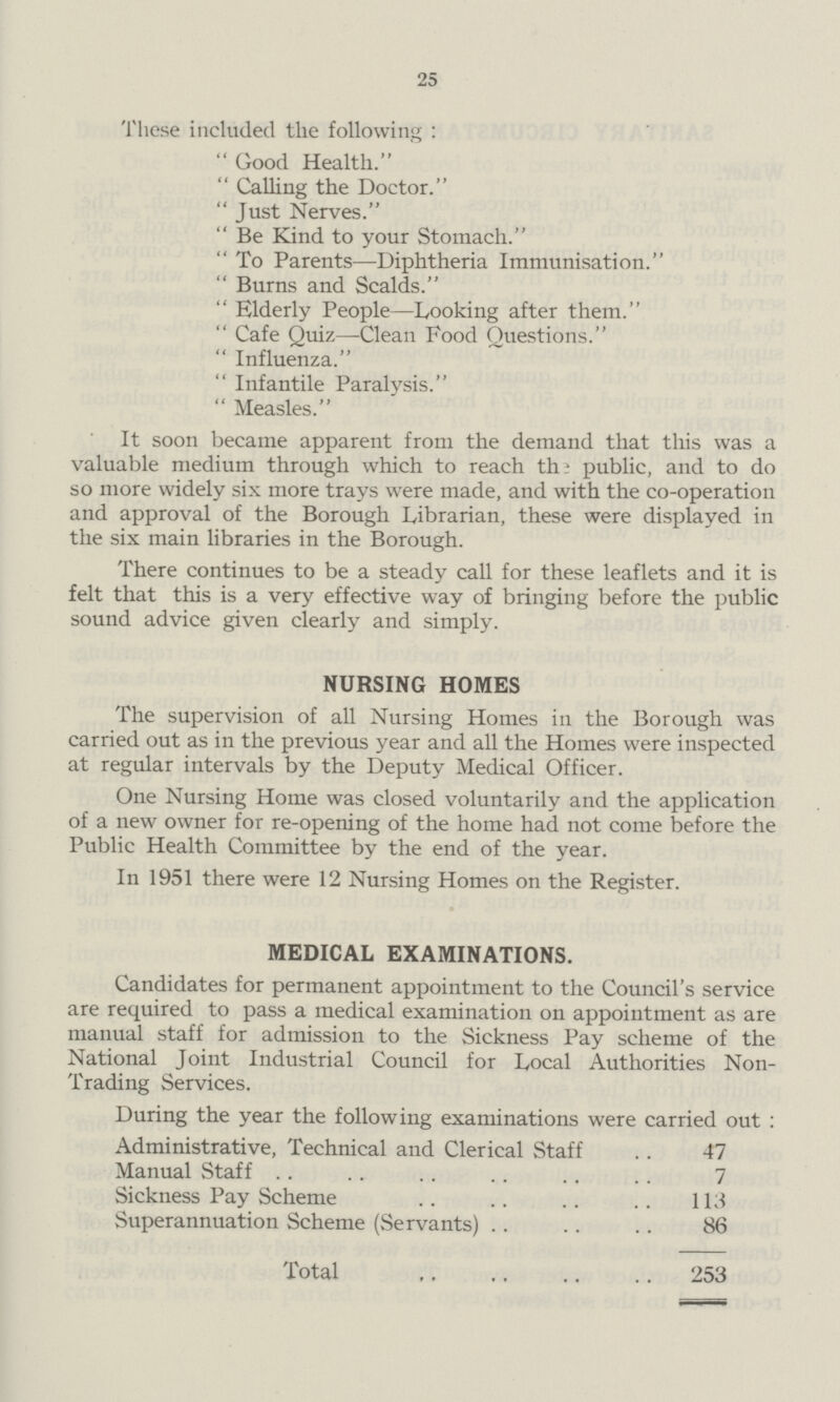 25 These included the following: Good Health. Calling the Doctor. Just Nerves. Be Kind to your Stomach. To Parents—Diphtheria Immunisation. Burns and Scalds. Elderly People—Looking after them. Cafe Quiz—Clean Food Questions. Influenza. Infantile Paralysis. Measles. It soon became apparent from the demand that this was a valuable medium through which to reach the public, and to do so more widely six more trays were made, and with the co-operation and approval of the Borough Librarian, these were displayed in the six main libraries in the Borough. There continues to be a steady call for these leaflets and it is felt that this is a very effective way of bringing before the public sound advice given clearly and simply. NURSING HOMES The supervision of all Nursing Homes in the Borough was carried out as in the previous year and all the Homes were inspected at regular intervals by the Deputy Medical Officer. One Nursing Home was closed voluntarily and the application of a new owner for re-opening of the home had not come before the Public Health Committee by the end of the year. In 1951 there were 12 Nursing Homes on the Register. MEDICAL EXAMINATIONS. Candidates for permanent appointment to the Council's service are required to pass a medical examination on appointment as are manual staff for admission to the Sickness Pay scheme of the National Joint Industrial Council for Local Authorities Non Trading Services. During the year the following examinations were carried out: Administrative, Technical and Clerical Staff 47 Manual Staff 7 Sickness Pay Scheme 113 Superannuation Scheme (Servants) 86 Total 253