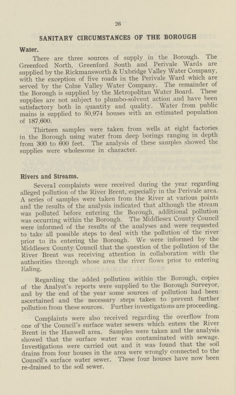 26 SANITARY CIRCUMSTANCES OF THE BOROUGH Water. There are three sources of supply in the Borough. The Greenford North, Greenford South and Perivale Wards are supplied by the Rickmansworth & Uxbridge Valley Water Company, with the exception of five roads in the Perivale Ward which are served by the Colne Valley Water Company. The remainder of the Borough is supplied by the Metropolitan Water Board. These supplies are not subject to plumbo-solvent action and have been satisfactory both in quantity and quality. Water from public mains is supplied to 50,974 houses with an estimated population of 187,600. Thirteen samples were taken from wells at eight factories in the Borough using water from deep borings ranging in depth from 300 to 600 feet. The analysis of these samples showed the supplies were wholesome in character. Rivers and Streams. Several complaints were received during the year regarding alleged pollution of the River Brent, especially in the Perivale area. A series of samples were taken from the River at various points and the results of the analysis indicated that although the stream was polluted before entering the Borough, additional pollution was occurring within the Borough. The Middlesex County Council were informed of the results of the analyses and were requested to take all possible steps to deal with the pollution of the river prior to its entering the Borough. We were informed by the Middlesex County Council that the question of the pollution of the River Brent was receiving attention in collaboration with the authorities through whose area the river flows prior to entering Haling. Regarding the added pollution within the Borough, copies of the Analyst's reports were supplied to the Borough Surveyor, and by the end of the year some sources of pollution had been ascertained and the necessary steps taken to prevent further pollution from these sources. Further investigations are proceeding. Complaints were also received regarding the overflow from one of the Council's surface water sewers which enters the River Brent in the Hanwell area. Samples were taken and the analysis showed that the surface water was contaminated with sewage. Investigations were carried out and it was found that the soil drains from four houses in the area were wrongly connected to the Council's surface water sewer. These four houses have now been re-drained to the soil sewer.