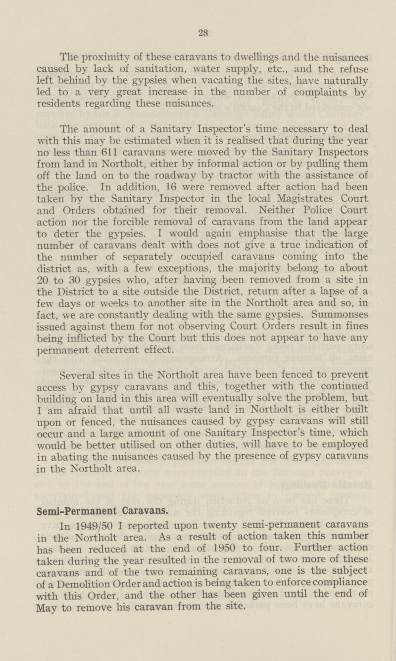 28 The proximity of these caravans to dwellings and the nuisances caused by lack of sanitation, water supply, etc., and the refuse left behind by the gypsies when vacating the sites, have naturally led to a very great increase in the number of complaints by residents regarding these nuisances. The amount of a Sanitary Inspector's time necessary to deal with this may be estimated when it is realised that during the year no less than 611 caravans were moved by the Sanitary Inspectors from land in Northolt, either by informal action or by pulling them off the land on to the roadway by tractor with the assistance of the police. In addition, 16 were removed after action had been taken by the Sanitary Inspector in the local Magistrates Court and Orders obtained for their removal. Neither Police Court action nor the forcible removal of caravans from the land appear to deter the gypsies. I would again emphasise that the large number of caravans dealt with does not give a true indication of the number of separately occupied caravans coming into the district as, with a few exceptions, the majority belong to about 20 to 30 gypsies who, after having been removed from a site in the District to a site outside the District, return after a lapse of a few days or weeks to another site in the Northolt area and so, in fact, we are constantly dealing with the same gypsies. Summonses issued against them for not observing Court Orders result in fines being inflicted by the Court but this does not appear to have any permanent deterrent effect. Several sites in the Northolt area have been fenced to prevent access by gypsy caravans and this, together with the continued building on land in this area will eventually solve the problem, but I am afraid that until all waste land in Northolt is either built upon or fenced, the nuisances caused by gypsy caravans will still occur and a large amount of one Sanitary Inspector's time, which would be better utilised on other duties, will have to be employed in abating the nuisances caused by the presence of gypsy caravans in the Northolt area. Semi-Permanent Caravans. In 1949/50 I reported upon twenty semi-permanent caravans in the Northolt area. As a result of action taken this number has been reduced at the end of 1950 to four. Further action taken during the year resulted in the removal of two more of these caravans and of the two remaining caravans, one is the subject of a Demolition Order and action is being taken to enforce compliance with this Order, and the other has been given until the end of May to remove his caravan from the site.