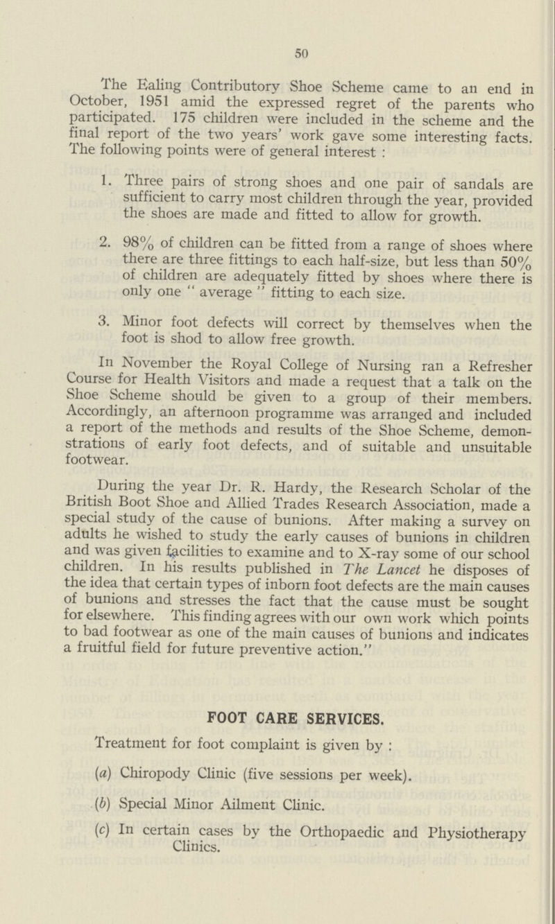 50 The Ealing Contributory Shoe Scheme came to an end in October, 1951 amid the expressed regret of the parents who participated. 175 children were included in the scheme and the final report of the two years' work gave some interesting facts. The following points were of general interest: 1. Three pairs of strong shoes and one pair of sandals are sufficient to carry most children through the year, provided the shoes are made and fitted to allow for growth. 2. 98% of children can be fitted from a range of shoes where there are three fittings to each half-size, but less than 50% of children are adequately fitted by shoes where there is only one average fitting to each size. 3. Minor foot defects will correct by themselves when the foot is shod to allow free growth. In November the Royal College of Nursing ran a Refresher Course for Health Visitors and made a request that a talk on the Shoe Scheme should be given to a group of their members. Accordingly, an afternoon programme was arranged and included a report of the methods and results of the Shoe Scheme, demon strations of early foot defects, and of suitable and unsuitable footwear. During the year Dr. R. Hardy, the Research Scholar of the British Boot Shoe and Allied Trades Research Association, made a special study of the cause of bunions. After making a survey on adults he wished to study the early causes of bunions in children and was given facilities to examine and to X-ray some of our school children. In his results published in The Lancet he disposes of the idea that certain types of inborn foot defects are the main causes of bunions and stresses the fact that the cause must be sought for elsewhere. This finding agrees with our own work which points to bad footwear as one of the main causes of bunions and indicates a fruitful field for future preventive action. FOOT CARE SERVICES. Treatment for foot complaint is given by: (a) Chiropody Clinic (five sessions per week). (b) Special Minor Ailment Clinic. (c) In certain cases by the Orthopaedic and Physiotherapy Clinics.