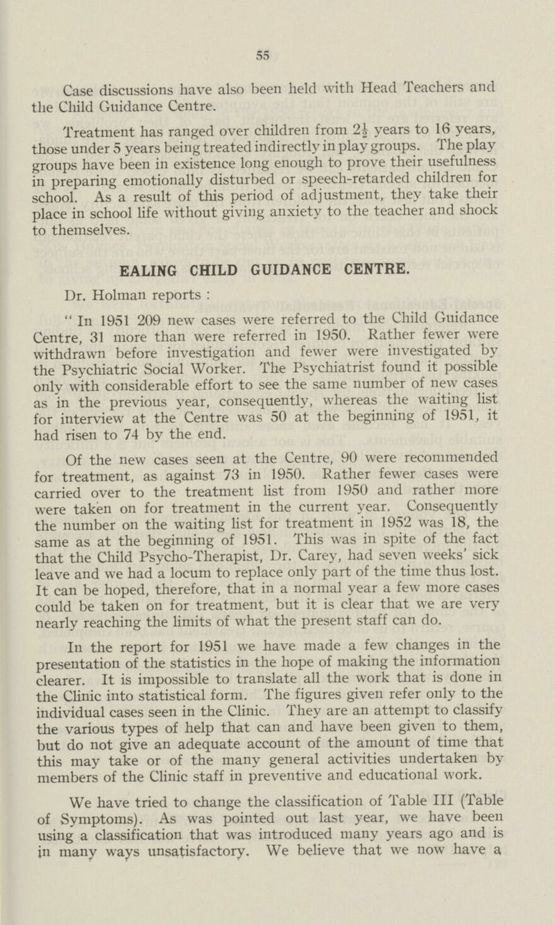55 Case discussions have also been held with Head Teachers and the Child Guidance Centre. Treatment has ranged over children from 2½ years to 16 years, those under 5 years being treated indirectly in play groups. The play groups have been in existence long enough to prove their usefulness in preparing emotionally disturbed or speech-retarded children for school. As a result of this period of adjustment, they take their place in school life without giving anxiety to the teacher and shock to themselves. EALING CHILD GUIDANCE CENTRE. Dr. Holman reports: In 1951 209 new cases were referred to the Child Guidance Centre, 31 more than were referred in 1950. Rather fewer were withdrawn before investigation and fewer were investigated by the Psychiatric Social Worker. The Psychiatrist found it possible only with considerable effort to see the same number of new cases as in the previous year, consequently, whereas the waiting list for interview at the Centre was 50 at the beginning of 1951, it had risen to 74 by the end. Of the new cases seen at the Centre, 90 were recommended for treatment, as against 73 in 1950. Rather fewer cases were carried over to the treatment list from 1950 and rather more were taken on for treatment in the current year. Consequently the number on the waiting list for treatment in 1952 was 18, the same as at the beginning of 1951. This was in spite of the fact that the Child Psycho-Therapist, Dr. Carey, had seven weeks' sick leave and we had a locum to replace only part of the time thus lost. It can be hoped, therefore, that in a normal year a few more cases could be taken on for treatment, but it is clear that we are very nearly reaching the limits of what the present staff can do. In the report for 1951 we have made a few changes in the presentation of the statistics in the hope of making the information clearer. It is impossible to translate all the work that is done in the Clinic into statistical form. The figures given refer only to the individual cases seen in the Clinic. They are an attempt to classify the various types of help that can and have been given to them, but do not give an adequate account of the amount of time that this may take or of the many general activities undertaken by members of the Clinic staff in preventive and educational work. We have tried to change the classification of Table III (Table of Symptoms). As was pointed out last year, we have been using a classification that was introduced many years ago and is in many ways unsatisfactory. We believe that we now have a