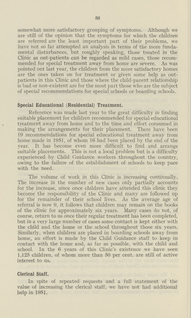 56 somewhat more satisfactory grouping of symptoms. Although we are still of the opinion that the symptoms for which the children are referred are the least important part of their problems, we have not so far attempted an analysis in terms of the more funda mental disturbances, but roughly speaking, those treated in the Clinic as out-patients can be regarded as mild cases, those recom mended for special treatment away from home are severe. As was pointed out last year, the children from the more satisfactory homes are the ones taken on for treatment or given some help as out patients in this Clinic and those where the child-parent relationship is bad or non-existent are for the most part those who are the subject of special recommendations for special schools or boarding schools. Special Educational (Residential) Treatment. Reference was made last year to the great difficulty in finding suitable placement for children recommended for special educational treatment away from home and to the time and effort consumed in making the arrangements for their placement. There have been 19 recommendations for special educational treatment away from home made in 1951, of whom 16 had been placed by the end of the year. It has become even more difficult to find and arrange suitable placements. This is not a local problem but is a difficulty experienced by Child Guidance workers throughout the country, owing to the failure of the establishment of schools to keep pace with the need. The volume of work in this Clinic is increasing continually. The increase in the number of new cases only partially accounts for the increase, since once children have attended this clinic the}' become the responsibility of the Clinic and many are followed up for the remainder of their school lives. As the average age of referral is now 9, it follows that children may remain on the books of the clinic for approximately six years. Many cases do not, of course, return to us once their regular treatment has been completed, but in a very large number of cases some contact is kept either with the child and the home or the school throughout those six years. Similarly, when children are placed in boarding schools away from home, an effort is made by the Child Guidance staff to keep in contact with the home and, as far as possible, with the child and school. In the 6 years of this Clinic's existence we have seen 1,125 children, of whom more than 50 per cent. are still of active interest to us. Clerical Staff. In spite of repeated requests and a full statement of the value of increasing the clerical staff, we have not had additional help in 1951.