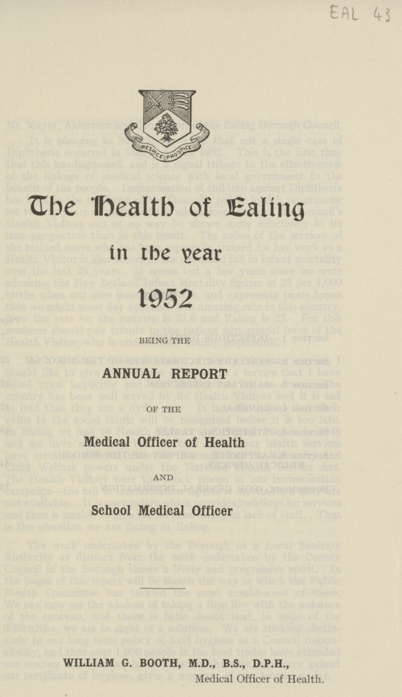 EAL 43 The Health of Ealing in the year 1952 being the ANNUAL REPORT OF THE Medical Officer of Health and School Medical Officer WILLIAM G. BOOTH, M.D., B.S., D.P.H., Medical Officer of Health.