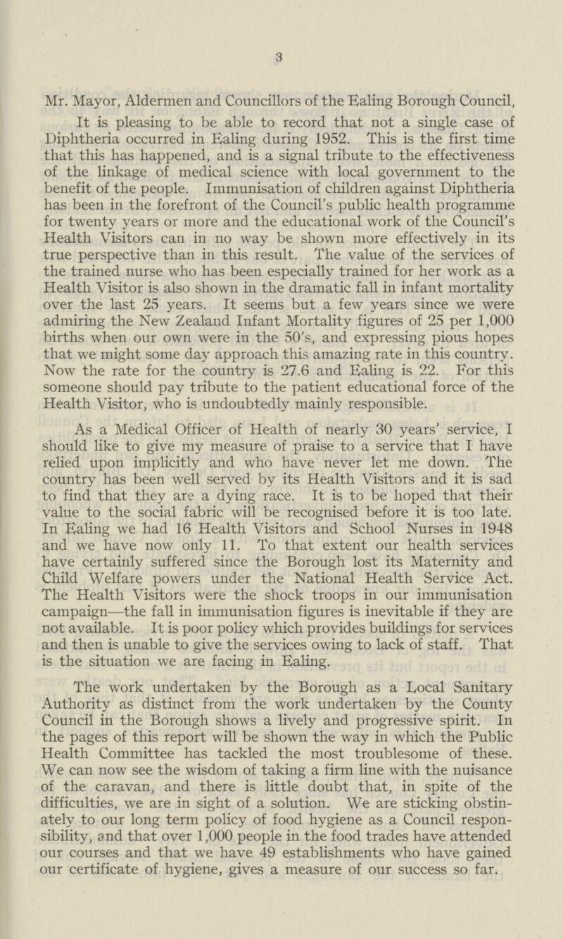 3 Mr. Mayor, Aldermen and Councillors of the Ealing Borough Council, It is pleasing to be able to record that not a single case of Diphtheria occurred in Ealing during 1952. This is the first time that this has happened, and is a signal tribute to the effectiveness of the linkage of medical science with local government to the benefit of the people. Immunisation of children against Diphtheria has been in the forefront of the Council's public health programme for twenty years or more and the educational work of the Council's Health Visitors can in no way be shown more effectively in its true perspective than in this result. The value of the services of the trained nurse who has been especially trained for her work as a Health Visitor is also shown in the dramatic fall in infant mortality over the last 25 years. It seems but a few years since we were admiring the New Zealand Infant Mortality figures of 25 per 1,000 births when our own were in the 50's, and expressing pious hopes that we might some day approach this amazing rate in this country. Now the rate for the country is 27.6 and Ealing is 22. For this someone should pay tribute to the patient educational force of the Health Visitor, who is undoubtedly mainly responsible. As a Medical Officer of Health of nearly 30 years' service, I should like to give my measure of praise to a service that I have relied upon implicitly and who have never let me down. The country has been well served by its Health Visitors and it is sad to find that they are a dying race. It is to be hoped that their value to the social fabric will be recognised before it is too late. In Ealing we had 16 Health Visitors and School Nurses in 1948 and we have now only 11. To that extent our health services have certainly suffered since the Borough lost its Maternity and Child Welfare powers under the National Health Service Act. The Health Visitors were the shock troops in our immunisation campaign—the fall in immunisation figures is inevitable if they are not available. It is poor policy which provides buildings for services and then is unable to give the services owing to lack of staff. That is the situation we are facing in Ealing. The work undertaken by the Borough as a Local Sanitary Authority as distinct from the work undertaken by the County Council in the Borough shows a lively and progressive spirit. In the pages of this report will be shown the way in which the Public Health Committee has tackled the most troublesome of these. We can now see the wisdom of taking a firm line with the nuisance of the caravan, and there is little doubt that, in spite of the difficulties, we are in sight of a solution. We are sticking obstin ately to our long term policy of food hygiene as a Council respon sibility, and that over 1,000 people in the food trades have attended our courses and that we have 49 establishments who have gained our certificate of hygiene, gives a measure of our success so far.
