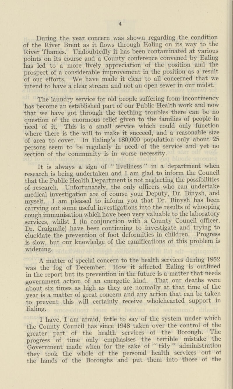 4 During the year concern was shown regarding the condition of the River Brent as it flows through Ealing on its way to the River Thames. Undoubtedly it has been contaminated at various points on its course and a County conference convened by Ealing has led to a more lively appreciation of the position and the prospect of a considerable improvement in the position as a result of our efforts. We have made it clear to all concerned that we intend to have a clear stream and not an open sewer in our midst. The laundry service for old people suffering from incontinency has become an established part of our Public Health work and now that we have got through the teething troubles there can be no question of the enormous relief given to the families of people in need of it. This is a small service which could only function where there is the will to make it succeed, and a reasonable size of area to cover. In Ealing's 180,000 population only about 25 persons seem to be regularly in need of the service and yet no section of the community is in worse necessity. It is always a sign of liveliness in a department when research is being undertaken and I am glad to inform the Council that the Public Health Department is not neglecting the possibilities of research. Unfortunately, the only officers who can undertake medical investigation are of course your Deputy, Dr. Binysh, and myself. I am pleased to inform you that Dr. Binysh has been carrying out some useful investigations into the results of whooping cough immunisation which have been very valuable to the laboratory services, whilst I (in conjunction with a County Council officer, Dr. Craigmile) have been continuing to investigate and trying to elucidate the prevention of foot deformities in children. Progress is slow, but our knowledge of the ramifications of this problem is widening. A matter of special concern to the health services during 1952 was the fog of December. How it affected Ealing is outlined in the report but its prevention in the future is a matter that needs government action of an energetic kind. That our deaths were about six times as high as they are normally at that time of the year is a matter of great concern and any action that can be taken to prevent this will certainly receive wholehearted support in Ealing. I have, I am afraid, little to say of the system under which the County Council has since 1948 taken over the control of the greater part of the health services of the Borough. The progress of time only emphasises the terrible mistake the Government made when for the sake of tidy administration they took the whole of the personal health services out of the hands of the Boroughs and put them into those of the