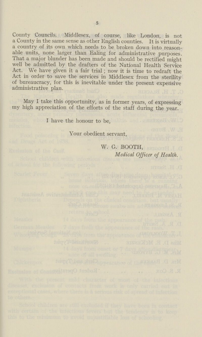 5 County Councils. Middlesex, of course, like London, is not a County in the same sense as other English counties. It is virtually a country of its own which needs to be broken down into reason able units, none larger than Ealing for administrative purposes. That a major blunder has been made and should be rectified might well be admitted by the drafters of the National Health Service Act. We have given it a fair trial; now it is time to redraft the Act in order to save the services in Middlesex from the sterility of bureaucracy, for this is inevitable under the present expensive administrative plan. May I take this opportunity, as in former years, of expressing my high appreciation of the efforts of the staff during the year. I have the honour to be, Your obedient servant, W. G. BOOTH, Medical Officer of Health.