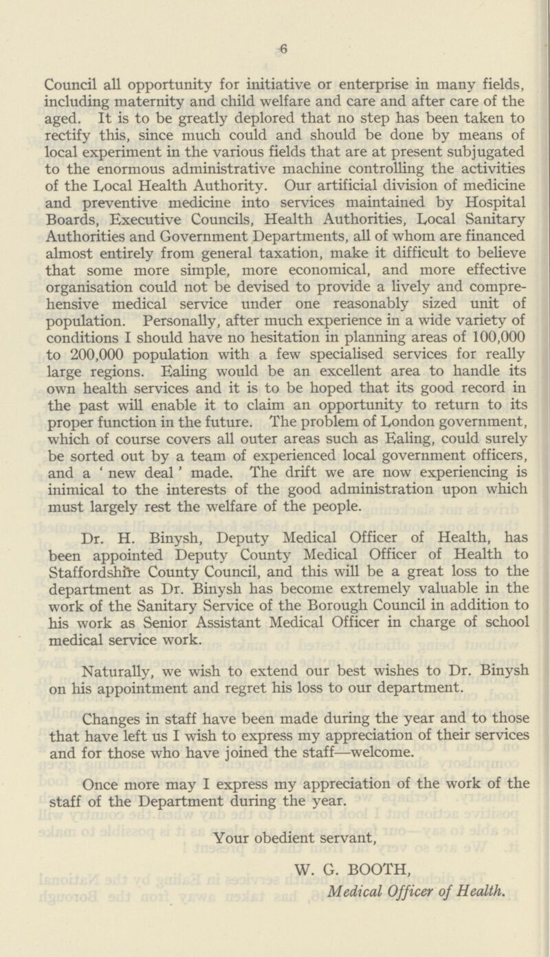 6 Council all opportunity for initiative or enterprise in many fields, including maternity and child welfare and care and after care of the aged. It is to be greatly deplored that no step has been taken to rectify this, since much could and should be done by means of local experiment in the various fields that are at present subjugated to the enormous administrative machine controlling the activities of the Local Health Authority. Our artificial division of medicine and preventive medicine into services maintained by Hospital Boards, Executive Councils, Health Authorities, Local Sanitary Authorities and Government Departments, all of whom are financed almost entirely from general taxation, make it difficult to believe that some more simple, more economical, and more effective organisation could not be devised to provide a lively and compre hensive medical service under one reasonably sized unit of population. Personally, after much experience in a wide variety of conditions I should have no hesitation in planning areas of 100,000 to 200,000 population with a few specialised services for really large regions. Ealing would be an excellent area to handle its own health services and it is to be hoped that its good record in the past will enable it to claim an opportunity to return to its proper function in the future. The problem of London government, which of course covers all outer areas such as Ealing, could surely be sorted out by a team of experienced local government officers, and a 'new deal' made. The drift we are now experiencing is inimical to the interests of the good administration upon which must largely rest the welfare of the people. Dr. H. Binysh, Deputy Medical Officer of Health, has been appointed Deputy County Medical Officer of Health to Staffordshire County Council, and this will be a great loss to the department as Dr. Binysh has become extremely valuable in the work of the Sanitary Service of the Borough Council in addition to his work as Senior Assistant Medical Officer in charge of school medical service work. Naturally, we wish to extend our best wishes to Dr. Binysh on his appointment and regret his loss to our department. Changes in staff have been made during the year and to those that have left us I wish to express my appreciation of their services and for those who have joined the staff—welcome. Once more may I express my appreciation of the work of the staff of the Department during the year. Your obedient servant, W. G. BOOTH, Medical Officer of Health.