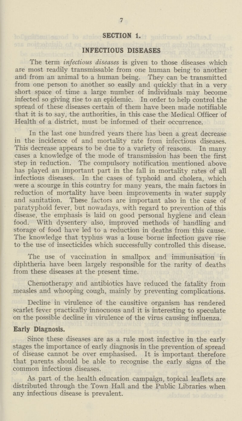 7 SECTION 1. INFECTIOUS DISEASES The term infectious diseases is given to those diseases which are most readily transmissable from one human being to another and from an animal to a human being. They can be transmitted from one person to another so easily and quickly that in a very short space of time a large number of individuals may become infected so giving rise to an epidemic. In order to help control the spread of these diseases certain of them have been made notifiable that it is to say, the authorities, in this case the Medical Officer of Health of a district, must be informed of their occurrence. In the last one hundred years there has been a great decrease in the incidence of and mortality rate from infectious diseases. This decrease appears to be due to a variety of reasons. In many cases a knowledge of the mode of transmission has been the first step in reduction. The compulsory notification mentioned above has played an important part in the fall in mortality rates of all infectious diseases. In the cases of typhoid and cholera, which were a scourge in this country for many years, the main factors in reduction of mortality have been improvements in water supply and sanitation. These factors are important also in the case of paratyphoid fever, but nowadays, with regard to prevention of this disease, the emphasis is laid on good personal hygiene and clean food. With dysentery also, improved methods of handling and storage of food have led to a reduction in deaths from this cause. The knowledge that typhus was a louse borne infection gave rise to the use of insecticides which successfully controlled this disease. The use of vaccination in smallpox and immunisation in diphtheria have been largely responsible for the rarity of deaths from these diseases at the present time. Chemotherapy and antibiotics have reduced the fatality from measles and whooping cough, mainly by preventing complications. Decline in virulence of the causitive organism has rendered scarlet fever practically innocuous and it is interesting to speculate on the possible decline in virulence of the virus causing influenza. Early Diagnosis. Since these diseases are as a rule most infective in the early stages the importance of early diagnosis in the prevention of spread of disease cannot be over emphasised. It is important therefore that parents should be able to recognise the early signs of the common infectious diseases. As part of the health education campaign, topical leaflets are distributed through the Town Hall and the Public Libraries when any infectious disease is prevalent.