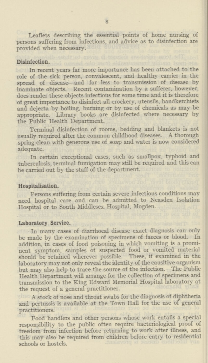 8 Leaflets describing the essential points of home nursing of persons suffering from infections, and advice as to disinfection are provided when necessary. Disinfection. In recent years far more importance has been attached to the role of the sick person, convalescent, and healthy carrier in the spread of disease—and far less to transmission of disease by inaminate objects. Recent contamination by a sufferer, however, does render these objects infectious for some time and it is therefore of great importance to disinfect all crockery, utensils, handkerchiefs and dejecta by boiling, burning or by use of chemicals as may be appropriate. Library books are disinfected where necessary by the Public Health Department. Terminal disinfection of rooms, bedding and blankets is not usually required after the common childhood diseases. A thorough spring clean with generous use of soap and water is now considered adequate. In certain exceptional cases, such as smallpox, typhoid and tuberculosis, terminal fumigation may still be required and this can be carried out by the staff of the department. Hospitalisation. Persons suffering from certain severe infectious conditions may need hospital care and can be admitted to Neasden Isolation Hospital or to South Middlesex Hospital, Mogden. Laboratory Service. In many cases of diarrhoeal disease exact diagnosis can only be made by the examination of specimens of faeces or blood. In addition, in cases of food poisoning in which vomiting is a promi nent symptom, samples of suspected food or vomited material should be retained wherever possible. These, if examined in the laboratory may not only reveal the identity of the causitive organism but may also help to trace the source of the infection. The Public Health Department will arrange for the collection of specimens and transmission to the King Edward Memorial Hospital laboratory at the request of a general practitioner. A stock of nose and throat swabs for the diagnosis of diphtheria and pertussis is available at the Town Hall for the use of general practitioners. Food handlers and other persons whose work entails a special responsibility to the public often require bacteriological proof of freedom from infection before returning to work after illness, and this may also be required from children before entry to residential schools or hostels.