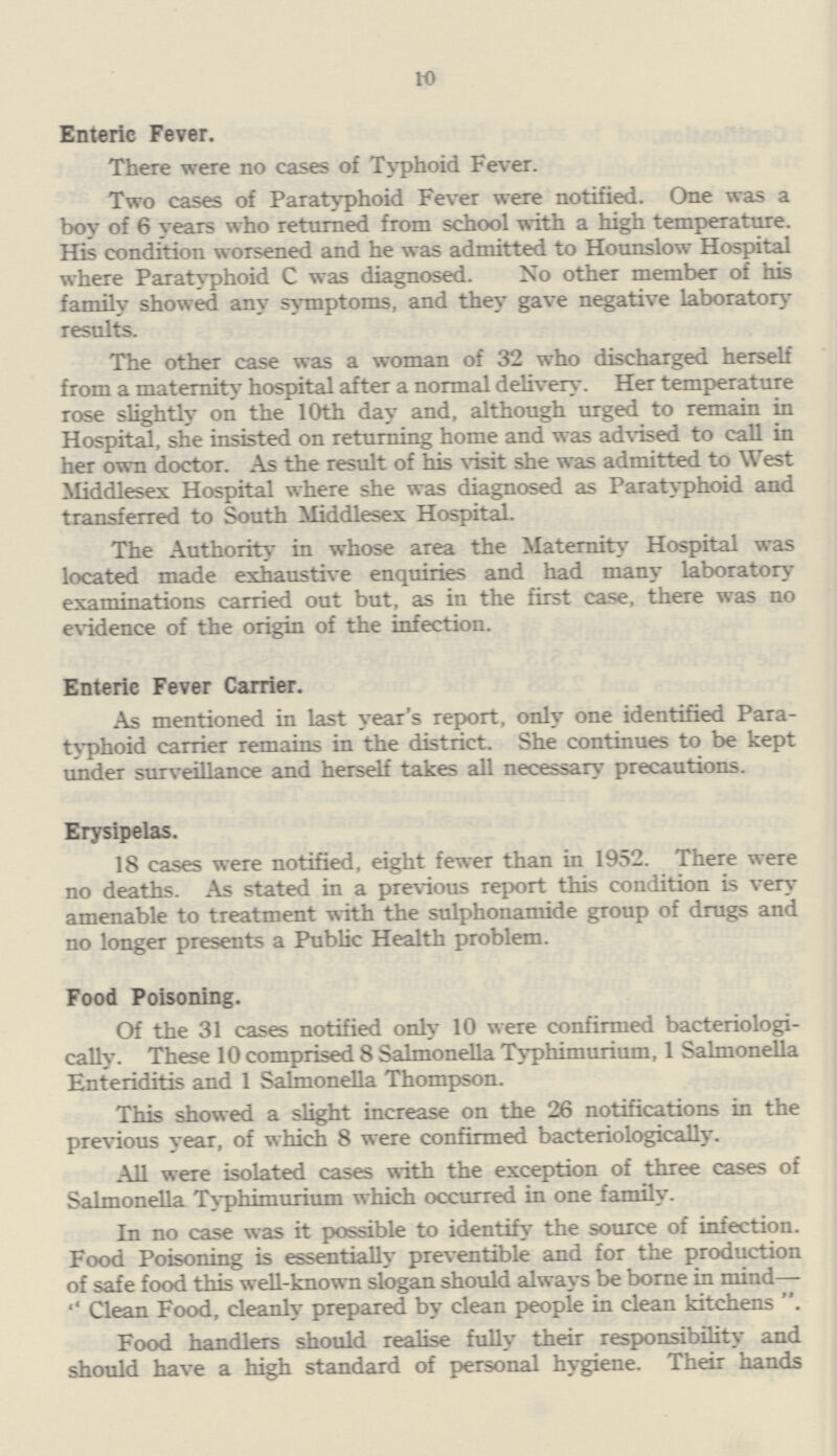 10 Enteric Fever. There were no cases of Typhoid Fever. Two cases of Paratyphoid Fever were notified. One was a boy of 6 years who returned from school with a high temperature. His condition worsened and he was admitted to Hounslow Hospital where Paratyphoid C was diagnosed. No other member of his family showed any symptoms, and they gave negative laboratory results. The other case was a woman of 32 who discharged herself from a maternity hospital after a normal delivery. Her temperature rose slightly on the 10th day and, although urged to remain in Hospital, she insisted on returning home and was advised to call in her own doctor. As the result of his visit she was admitted to West Middlesex Hospital where she was diagnosed as Paratyphoid and transferred to South Middlesex Hospital. The Authority in whose area the Maternity Hospital was located made exhaustive enquiries and had many laboratory examinations carried out but, as in the first case, there was no evidence of the origin of the infection. Enteric Fever Carrier. As mentioned in last year's report, only one identified Para typhoid carrier remains in the district. She continues to be kept under surveillance and herself takes all necessary precautions. Erysipelas. 18 cases were notified, eight fewer than in 1952. There were no deaths. As stated in a previous report this condition is very amenable to treatment with the sulphonamide group of drugs and no longer presents a Public Health problem. Food Poisoning. Of the 31 cases notified only 10 were confirmed bacteriologi cally. These 10 comprised 8 Salmonella Typhimurium, 1 Salmonella Enteriditis and 1 Salmonella Thompson. This showed a slight increase on the 26 notifications in the previous year, of which 8 were confirmed bacteriologically. All were isolated cases with the exception of three cases of Salmonella Typhimurium which occurred in one family. In no case was it possible to identify the source of infection. Food Poisoning is essentially preventable and for the production of safe food this well-known slogan should always be borne in mind— Clean Food, cleanly prepared by clean people in clean kitchens . Food handlers should realise fully their responsibility and should have a high standard of personal hygiene. Their hands