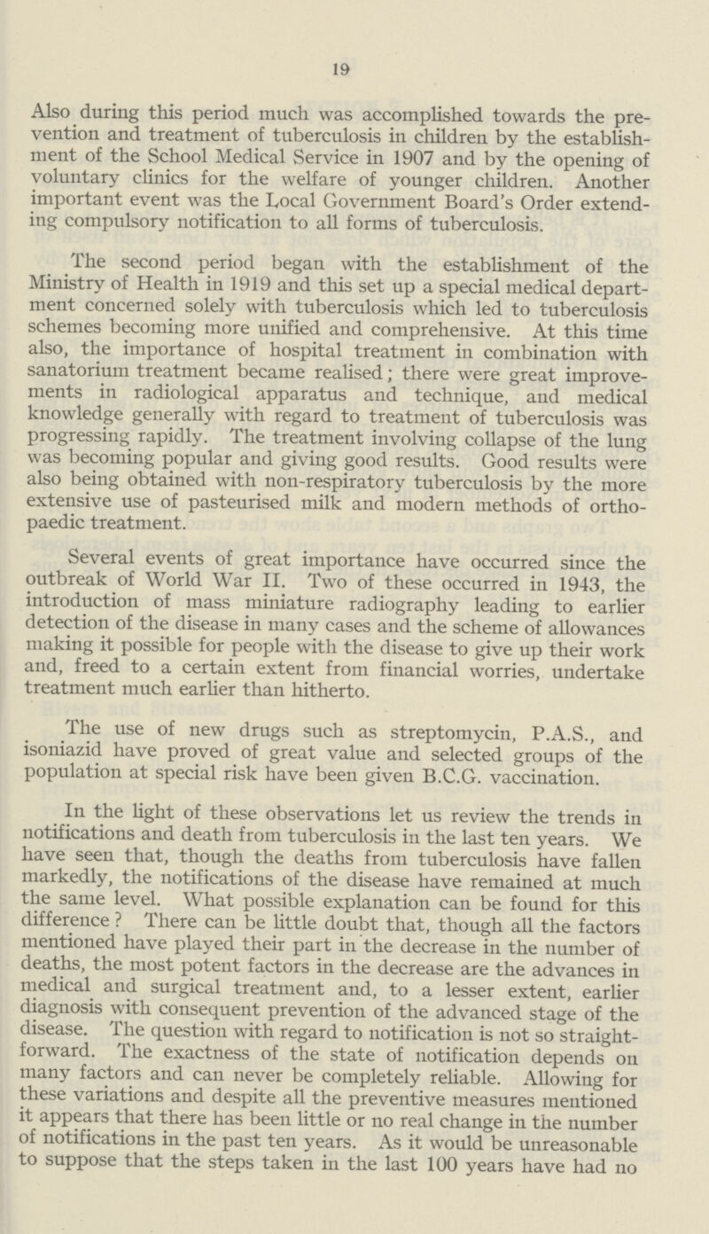 19 Also during this period much was accomplished towards the pre vention and treatment of tuberculosis in children by the establish ment of the School Medical Service in 1907 and by the opening of voluntary clinics for the welfare of younger children. Another important event was the Local Government Board's Order extend ing compulsory notification to all forms of tuberculosis. The second period began with the establishment of the Ministry of Health in 1919 and this set up a special medical depart ment concerned solely with tuberculosis which led to tuberculosis schemes becoming more unified and comprehensive. At this time also, the importance of hospital treatment in combination with sanatorium treatment became realised; there were great improve ments in radiological apparatus and technique, and medical knowledge generally with regard to treatment of tuberculosis was progressing rapidly. The treatment involving collapse of the lung was becoming popular and giving good results. Good results were also being obtained with non-respiratory tuberculosis by the more extensive use of pasteurised milk and modern methods of ortho paedic treatment. Several events of great importance have occurred since the outbreak of World War II. Two of these occurred in 1943, the introduction of mass miniature radiography leading to earlier detection of the disease in many cases and the scheme of allowances making it possible for people with the disease to give up their work and, freed to a certain extent from financial worries, undertake treatment much earlier than hitherto. The use of new drugs such as streptomycin, P.A.S., and isoniazid have proved of great value and selected groups of the population at special risk have been given B.C.G. vaccination. In the light of these observations let us review the trends in notifications and death from tuberculosis in the last ten years. We have seen that, though the deaths from tuberculosis have fallen markedly, the notifications of the disease have remained at much the same level. What possible explanation can be found for this difference? There can be little doubt that, though all the factors mentioned have played their part in the decrease in the number of deaths, the most potent factors in the decrease are the advances in medical and surgical treatment and, to a lesser extent, earlier diagnosis with consequent prevention of the advanced stage of the disease. The question with regard to notification is not so straight forward. The exactness of the state of notification depends on many factors and can never be completely reliable. Allowing for these variations and despite all the preventive measures mentioned it appears that there has been little or no real change in the number of notifications in the past ten years. As it would be unreasonable to suppose that the steps taken in the last 100 years have had no