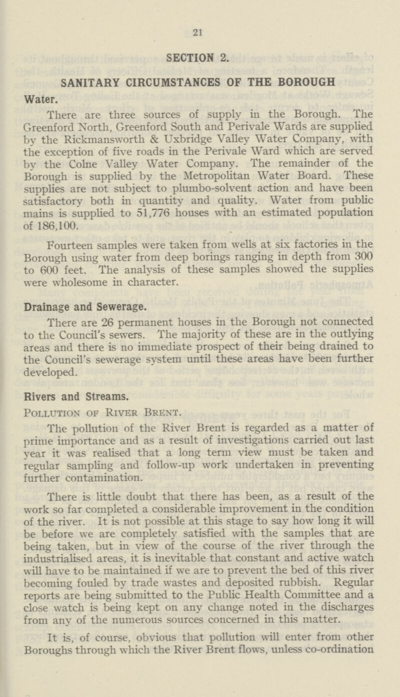 21 SECTION 2. SANITARY CIRCUMSTANCES OF THE BOROUGH Water. There are three sources of supply in the Borough. The Greenford North, Greenford South and Perivale Wards are supplied by the Rickmansworth & Uxbridge Valley Water Company, with the exception of five roads in the Perivale Ward which are served by the Colne Valley Water Company. The remainder of the Borough is supplied by the Metropolitan Water Board. These supplies are not subject to plumbo-solvent action and have been satisfactory both in quantity and quality. Water from public mains is supplied to 51,776 houses with an estimated population of 186,100. Fourteen samples were taken from wells at six factories in the Borough using water from deep borings ranging in depth from 300 to 600 feet. The analysis of these samples showed the supplies were wholesome in character. Drainage and Sewerage. There are 26 permanent houses in the Borough not connected to the Council's sewers. The majority of these are in the outlying areas and there is no immediate prospect of their being drained to the Council's sewerage system until these areas have been further developed. Rivers and Streams. Pollution of River Brent. The pollution of the River Brent is regarded as a matter of prime importance and as a result of investigations carried out last year it was realised that a long term view must be taken and regular sampling and follow-up work undertaken in preventing further contamination. There is little doubt that there has been, as a result of the work so far completed a considerable improvement in the condition of the river. It is not possible at this stage to say how long it will be before we are completely satisfied with the samples that are being taken, but in view of the course of the river through the industrialised areas, it is inevitable that constant and active watch will have to be maintained if we are to prevent the bed of this river becoming fouled by trade wastes and deposited rubbish. Regular reports are being submitted to the Public Health Committee and a close watch is being kept on any change noted in the discharges from any of the numerous sources concerned in this matter. It is, of course, obvious that pollution will enter from other Boroughs through which the River Brent flows, unless co-ordination