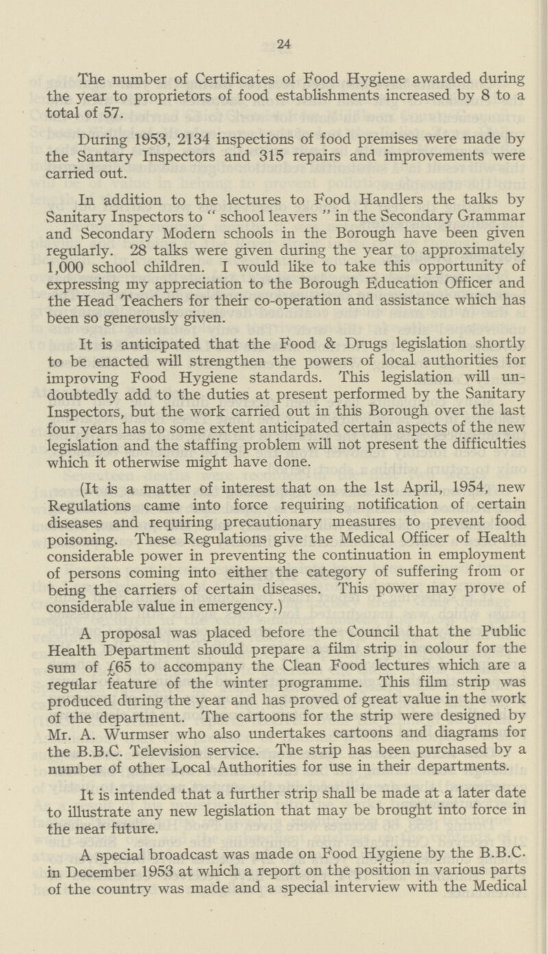 24 The number of Certificates of Food Hygiene awarded during the year to proprietors of food establishments increased by 8 to a total of 57. During 1953, 2134 inspections of food premises were made by the Santary Inspectors and 315 repairs and improvements were carried out. In addition to the lectures to Food Handlers the talks by Sanitary Inspectors to school leavers in the Secondary Grammar and Secondary Modern schools in the Borough have been given regularly. 28 talks were given during the year to approximately 1,000 school children. I would like to take this opportunity of expressing my appreciation to the Borough Education Officer and the Head Teachers for their co-operation and assistance which has been so generously given. It is anticipated that the Food & Drugs legislation shortly to be enacted will strengthen the powers of local authorities for improving Food Hygiene standards. This legislation will un doubtedly add to the duties at present performed by the Sanitary Inspectors, but the work carried out in this Borough over the last four years has to some extent anticipated certain aspects of the new legislation and the staffing problem will not present the difficulties which it otherwise might have done. (It is a matter of interest that on the 1st April, 1954, new Regulations came into force requiring notification of certain diseases and requiring precautionary measures to prevent food poisoning. These Regulations give the Medical Officer of Health considerable power in preventing the continuation in employment of persons coming into either the category of suffering from or being the carriers of certain diseases. This power may prove of considerable value in emergency.) A proposal was placed before the Council that the Public Health Department should prepare a film strip in colour for the sum of £65 to accompany the Clean Food lectures which are a regular feature of the winter programme. This film strip was produced during the year and has proved of great value in the work of the department. The cartoons for the strip were designed by Mr. A. Wurmser who also undertakes cartoons and diagrams for the B.B.C. Television service. The strip has been purchased by a number of other Local Authorities for use in their departments. It is intended that a further strip shall be made at a later date to illustrate any new legislation that may be brought into force in the near future. A special broadcast was made on Food Hygiene by the B.B.C in December 1953 at which a report on the position in various parts of the country was made and a special interview with the Medical