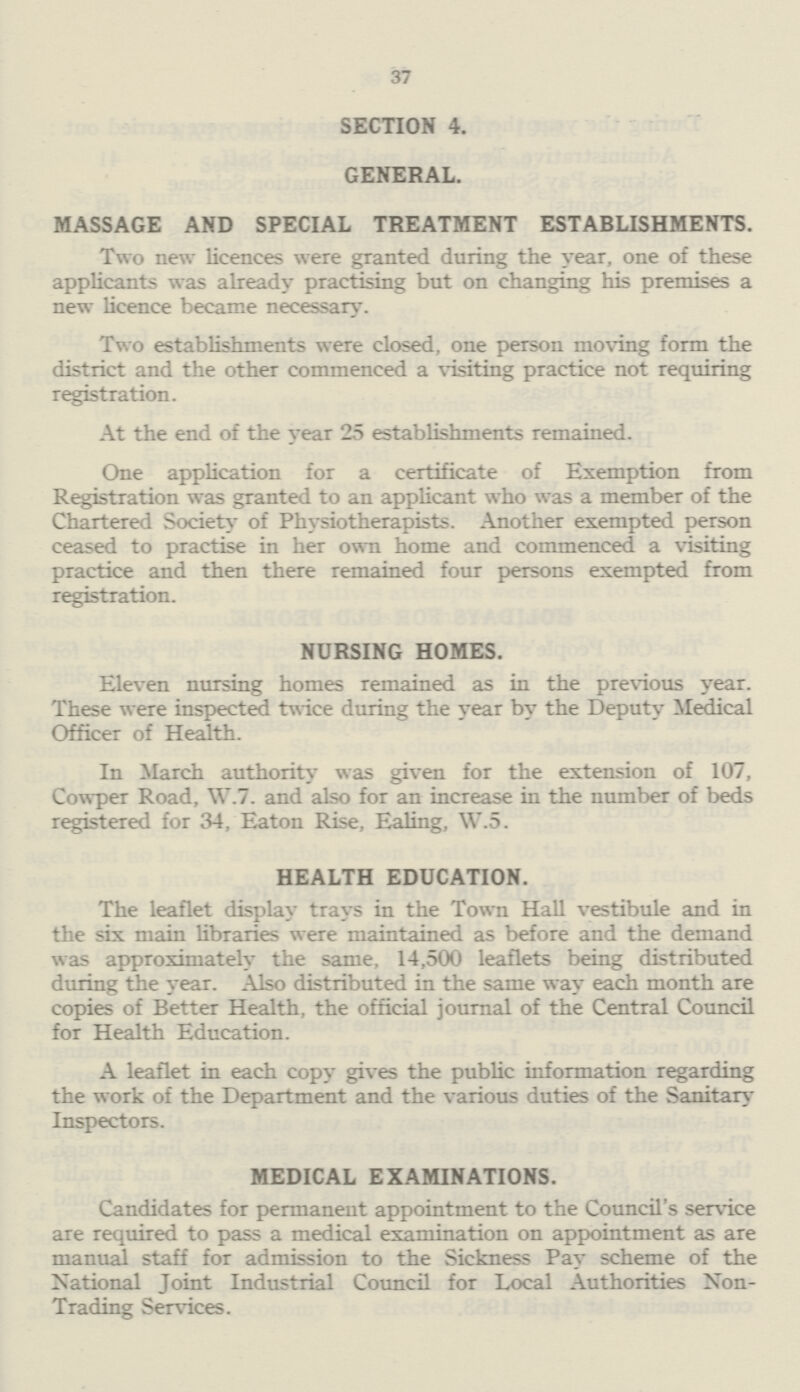 37 SECTION 4. GENERAL. MASSAGE AND SPECIAL TREATMENT ESTABLISHMENTS. Two new licences were granted during the year, one of these applicants was already practising but on changing his premises a new licence became necessary. Two establishments were closed, one person moving form the district and the other commenced a visiting practice not requiring registration. At the end of the year 25 establishments remained. One application for a certificate of Exemption from Registration was granted to an applicant who was a member of the Chartered Society of Physiotherapists. Another exempted person ceased to practise in her own home and commenced a visiting practice and then there remained four persons exempted from registration. NURSING HOMES. Eleven nursing homes remained as in the previous year. These were inspected twice during the year by the Deputy Medical Officer of Health. In March authority was given for the extension of 107, Cowper Road, W.7. and also for an increase in the number of beds registered for 34, Eaton Rise, Ealing, W.5. HEALTH EDUCATION. The leaflet display trays in the Town Hall vestibule and in the six main libraries were maintained as before and the demand was approximately the same, 14,500 leaflets being distributed during the year. Also distributed in the same way each month are copies of Better Health, the official journal of the Central Council for Health Education. A leaflet in each copy gives the public information regarding the work of the Department and the various duties of the Sanitary Inspectors. MEDICAL EXAMINATIONS. Candidates for permanent appointment to the Council's service are required to pass a medical examination on appointment as are manual staff for admission to the Sickness Pay scheme of the National Joint Industrial Council for Local Authorities Non Trading Services.