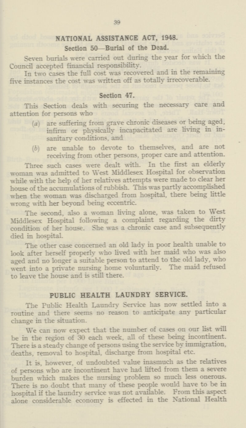 39 NATIONAL ASSISTANCE ACT, 1948. Section 50—Burial of the Dead. Seven burials were carried out during the year for which the Council accepted financial responsibility. In two cases the full cost was recovered and in the remaining five instances the cost was written off as totally irrecoverable. Section 47. This Section deals with securing the necessary care and attention for persons who (<ii are suffering from grave chronic diseases or being aged, infirm or physically incapacitated are living in in sanitary conditions, and (b) are unable to devote to themselves, and are not receiving from other persons, proper care and attention. Three such cases were dealt with. In the first an elderly woman was admitted to West Middlesex Hospital for observation while with the help of her relatives attempts were made to clear her house of the accumulations of rubbish. This was portly accomplished when the woman was discharged from hospital, there being little wrong with her beyond being eccentric. The second, also a woman living alone, was taken to West Middlesex Hospital following a complaint regarding the dirty condition of her house. She was a chronic case and subsequently died in hospital. The other case concerned an old lady in poor health unable to look after herself properly who lived with her maid who was also aged and no longer a suitable person to attend to the old lady, who went into a private nursing home voluntarily. The maid refused to leave the house and is still there. PUBLIC HEALTH LAUNDRY SERVICE. The Public Health Laundry Service has now settled into a routine and there seems no reason to anticipate any particular change in the situation. We can now expect that the number of cases on our list will be in the region of 30 each week, all of these being incontinent. There is a steady change of persons using the service by immigration, deaths, removal to hospital, discharge from hospital etc. It is, however, of undoubted value inasmuch as the relatives of persons who are incontinent have had lifted from them a severe burden which makes the nursing problem so much less onerous. There is no doubt that many of these people would have to be in hospital if the laundry service was not available. From this aspect alone considerable economy is effected in the National Health