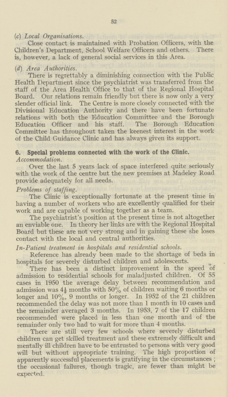 52 (c) Local Organisations. Close contact is maintained with Probation Officers, with the Children's Department, School Welfare Officers and others. There is, however, a lack of general social services in this Area. (d) Area Authorities. There is regrettably a diminishing connection with the Public Health Department since the psychiatrist was transferred from the staff of the Area Health Office to that of the Regional Hospital Board. Our relations remain friendly but there is now only a very slender official link. The Centre is more closely connected with the Divisional Education Authority and there have been fortunate relations with both the Education Committee and the Borough Education Officer and his staff. The Borough Education Committee has throughout taken the keenest interest in the work of the Child Guidance Clinic and has always given its support. 6. Special problems connected with the work of the Clinic. Accommodation. Over the last 5 years lack of space interfered quite seriously with the work of the centre but the new premises at Madeley Road provide adequately for all needs. Problems of staffing. The Clinic is exceptionally fortunate at the present time in having a number of workers who are excellently qualified for their work and are capable of working together as a team. The psychiatrist's position at the present time is not altogether an enviable one. In theory her links are with the Regional Hospital Board but these are not very strong and in gaining these she loses contact with the local and central authorities. In-Patient treatment in hospitals and residential schools. Reference has already been made to the shortage of beds in hospitals for severely disturbed children and adolescents. There has been a distinct improvement in the speed of admission to residential schools for maladjusted children. Of 55 cases in 1950 the average delay between recommendation and admission was 4½ months with 50% of children waiting 6 months or longer and 10%, 9 months or longer. In 1952 of the 21 children recommended the delay was not more than 1 month in 10 cases and the remainder averaged 3 months. In 1953, 7 of the 17 children recommended were placed in less than one month and of the remainder only two had to wait for more than 4 months. There are still very few schools where severely disturbed children can get skilled treatment and these extremely difficult and mentally ill children have to be entrusted to persons with very good will but without appropriate training. The high proportion of apparently successful placements is gratifying in the circumstances; the occasional failures, though tragic, are fewer than might be expected.