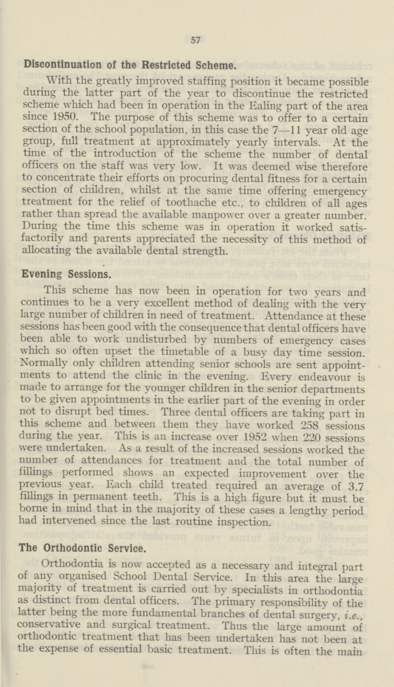 57 Discontinuation of the Restricted Scheme. With the greatly improved staffing position it became possible during the latter part of the year to discontinue the restricted scheme which had been in operation in the Ealing part of the area since 1950. The purpose of this scheme was to offer to a certain section of the school population, in this case the 7—11 year old age group, full treatment at approximately yearly intervals. At the time of the introduction of the scheme the number of dental officers on the staff was very low. It was deemed wise therefore to concentrate their efforts on procuring dental fitness for a certain section of children, whilst at the same time offering emergency treatment for the relief of toothache etc., to children of all ages rather than spread the available manpower over a greater number. During the time this scheme was in operation it worked satis factorily and parents appreciated the necessity of this method of allocating the available dental strength. Evening Sessions. This scheme has now been in operation for two years and continues to be a very excellent method of dealing with the very large number of children in need of treatment. Attendance at these sessions has been good with the consequence that dental officers have been able to work undisturbed by numbers of emergency cases which so often upset the timetable of a busy day time session. Normally only children attending senior schools are sent appoint ments to attend the clinic in the evening. Every endeavour is made to arrange for the younger children in the senior departments to be given appointments in the earlier part of the evening in order not to disrupt bed times. Three dental officers are taking part in this scheme and between them they have worked 258 sessions during the year. This is an increase over 1952 when 220 sessions were undertaken. As a result of the increased sessions worked the number of attendances for treatment and the total number of fillings performed shows an expected improvement over the previous year. Each child treated required an average of 3.7 fillings in permanent teeth. This is a high figure but it must be borne in mind that in the majority of these cases a lengthy period had intervened since the last routine inspection. The Orthodontic Service. Orthodontia is now accepted as a necessary and integral part of any organised School Dental Service. In this area the large majority of treatment is carried out by specialists in orthodontia as distinct from dental officers. The primary responsibility of the latter being the more fundamental branches of dental surgery, i.e., conservative and surgical treatment. Thus the large amount of orthodontic treatment that has been undertaken has not been at the expense of essential basic treatment. This is often the main