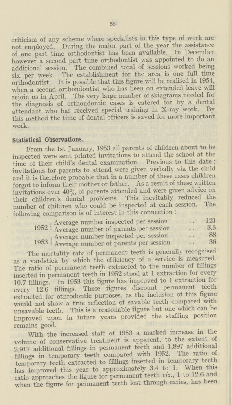 58 criticism of any scheme where specialists in this type of work are not employed. During the major part of the year the assistance of one part time orthodontist has been available. In December however a second part time orthodontist was appointed to do an additional session. The combined total of sessions worked being six per week. The establishment for the area is one full time orthodontist. It is possible that this figure will be realised in 1954, when a second orthondontist who has been on extended leave will rejoin us in April. The very large number of skiagrams needed for the diagnosis of orthondontic cases is catered for by a dental attendant who has received special training in X-ray work. By this method the time of dental officers is saved for more important work. Statistical Observations. From the 1st January, 1953 all parents of children about to be inspected were sent printed invitations to attend the school at the time of their child's dental examination. Previous to this date ; invitations for parents to attend were given verbally via the child and it is therefore probable that in a number of these cases children forgot to inform their mother or father. As a result of these written invitations over 40% of parents attended and were given advice on their children's dental problems. This inevitably reduced the number of children who could be inspected at each session. The following comparison is of interest in this connection : Average number inspected per session 121 1952 Average number of parents per session 3.5 Average number inspected per session 88 1953 Average number of parents per session 36 The mortality rate of permanent teeth is generally recognised as a yardstick by which the efficiency of a service is measured. The ratio of permanent teeth extracted to the number of fillings inserted in permanent teeth in 1952 stood at 1 extraction for every 10.7 fillings. In 1953 this figure has improved to 1 extraction for every 12.6 fillings. These figures discount permanent teeth extracted for othrodontic purposes, as the inclusion of this figure would not show a true reflection of savable teeth compared with unsavable teeth. This is a reasonable figure but one which can be improved upon in future years provided the staffing position remains good. With the increased staff of 1953 a marked increase in the volume of conservative treatment is apparent, to the extent of 2,917 additional fillings in permanent teeth and 1,897 additional fillings in temporary teeth compared with 1952. The ratio of temporary teeth extracted to fillings inserted in temporary teeth has improved this year to approximately 3.4 to 1. When this ratio approaches the figure for permanent teeth viz., 1 to 12.6 and when the figure for permanent teeth lost through caries, has been