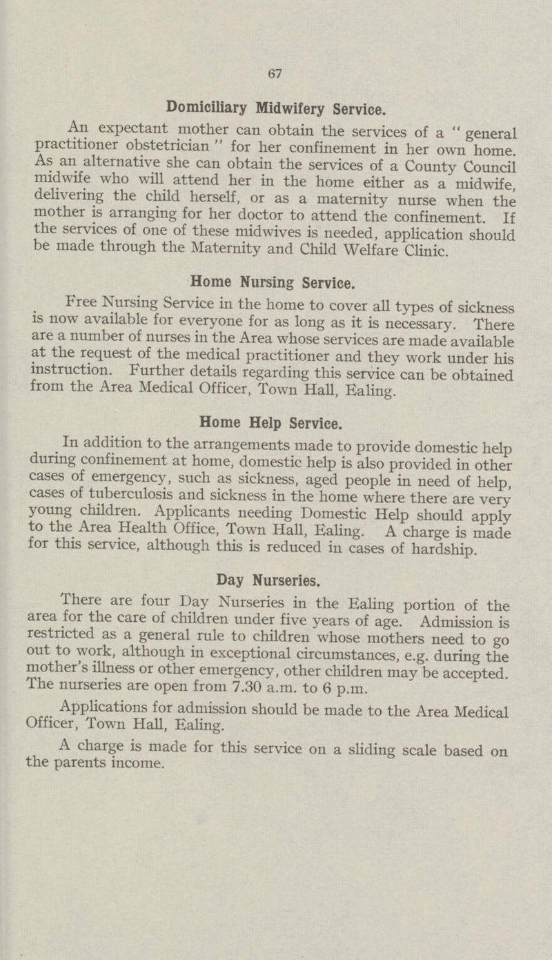 67 Domiciliary Midwifery Service. An expectant mother can obtain the services of a general practitioner obstetrician for her confinement in her own home. As an alternative she can obtain the services of a County Council midwife who will attend her in the home either as a midwife, delivering the child herself, or as a maternity nurse when the mother is arranging for her doctor to attend the confinement. If the services of one of these mid wives is needed, application should be made through the Maternity and Child Welfare Clinic. Home Nursing Service. Free Nursing Service in the home to cover all types of sickness is now available for everyone for as long as it is necessary. There are a number of nurses in the Area whose services are made available at the request of the medical practitioner and they work under his instruction. Further details regarding this service can be obtained from the Area Medical Officer, Town Hall, Ealing. Home Help Service. In addition to the arrangements made to provide domestic help during confinement at home, domestic help is also provided in other cases of emergency, such as sickness, aged people in need of help, cases of tuberculosis and sickness in the home where there are very young children. Applicants needing Domestic Help should apply to the Area Health Office, Town Hall, Ealing. A charge is made for this service, although this is reduced in cases of hardship. Day Nurseries. There are four Day Nurseries in the Ealing portion of the area for the care of children under five years of age. Admission is restricted as a general rule to children whose mothers need to go out to work, although in exceptional circumstances, e.g. during the mother's illness or other emergency, other children may be accepted. The nurseries are open from 7.30 a.m. to 6 p.m. Applications for admission should be made to the Area Medical Officer, Town Hall, Ealing. A charge is made for this service on a sliding scale based on the parents income.