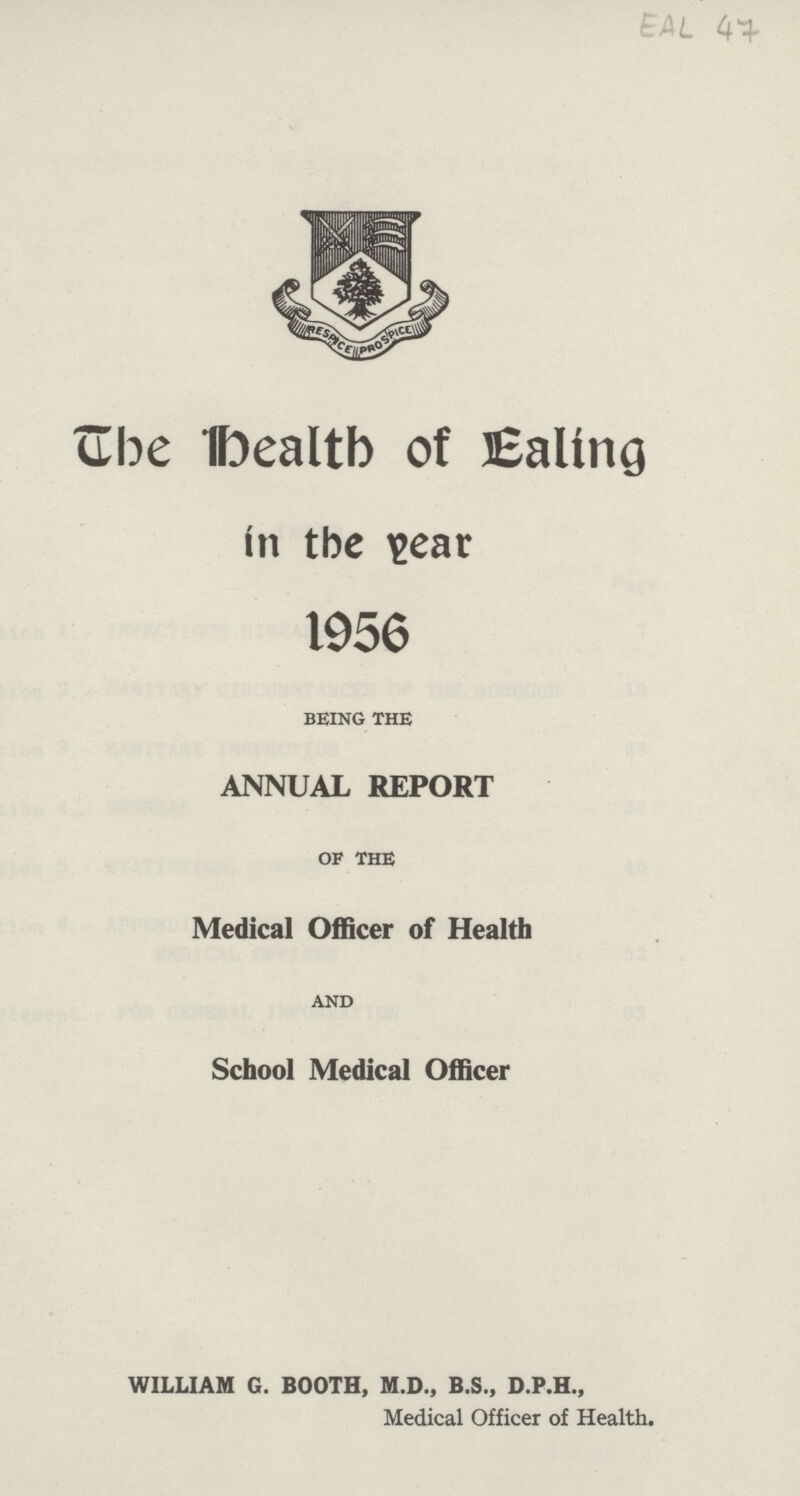EAL 47 The Healtb of Ealing in the Year 1956 BEING THE ANNUAL REPORT OF THE Medical Officer of Health AND School Medical Officer WILLIAM G. BOOTH, M.D., B.S., D.P.H., Medical Officer of Health,