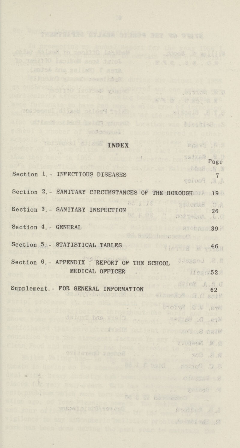 INDEX Page Section 1.- INFECTIOUS DISEASES 7 Section 2. SANITARY CIRCUMSTANCES OP THE BOROUGH 19 Section 3.- SANITARY INSPECTION 26 Section 4 GENERAL 39 Section 5 - STATISTICAL TABLES 46 Section 6 APPENDIX REPORT OP THE SCHOOL MEDICAL OFFICER 52 Supplement - FOR GENERAL INFORMATION 62