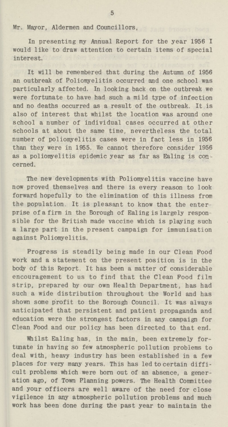 5 Mr, Mayor, Aldermen and Councillors, In presenting my Annual Report for the year 1956 I would like to draw attention to certain items of special interest. It will be remembered that during the Autumn of 1956 an outbreak of Poliomyelitis occurred and one school was particularly affected. In looking back on the outbreak we were fortunate to have had such a mild type of infection and no deaths occurred as a result of the outbreak. It is also of interest that whilst the location was around one school a number of individual cases occurred at other schools at about the same time, nevertheless the total number of poliomyelitis cases were in fact less in 1956 than they were in 1955, We cannot therefore consider 1956 as a poliomyelitis epidemic year as far as Ealing is con cerned. The new developments with Poliomyelitis vaccine have now proved themselves and there is every reason to look forward hopefully to the elimination of this illness from the population It is pleasant to know that the enter prise of a firm in the Borough of Ealing is largely respon sible for the British made vaccine which is playing such a large part in the present campaign for immunisation against Poliomyelitis. Progress is steadily being made in our Clean Pood work and a statement on the present position is in the body of this Report It has been a matter of considerable encouragement to us to find that the Clean Food film strip, prepared by our own Health Department, has had such a wide distribution throughout the World and has shown some profit to the Borough Council, It was always anticipated that persistent and patient propaganda and education were the strongest factors in any campaign for Clean Pood and our policy has been directed to that end. Whilst Ealing has, in the main, been extremely for tunate in having so few atmospheric pollution problems to deal with, heavy industry has been established in a few places for very many years, This has led to certain diffi cult problems which were born out of an absence, a gener ation ago, of Town Planning powers. The Health Committee and your officers are well aware of the need for close vigilence in any atmospheric pollution problems and much work has been done during the past year to maintain the