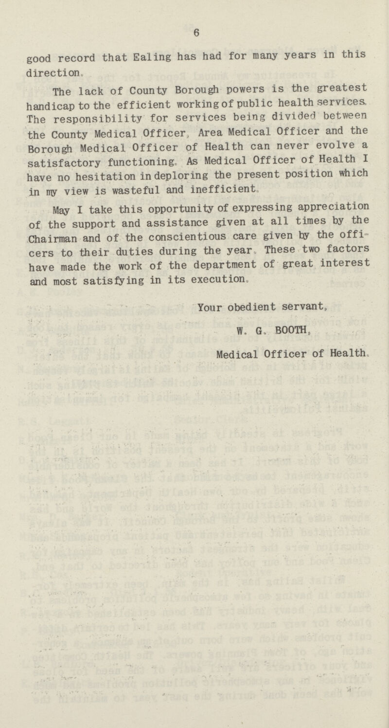 6 good record that Ealing has had for many years in this direction The lack of County Borough powers is the greatest handicap to the efficient working of public health services. The responsibility for services being divided between the County Medical Officer. Area Medical Officer and the Borough Medical Officer of Health can never evolve a satisfactory functioning As Medical Officer of Health I have no hesitation in deploring the present position which in rry view is wasteful and inefficient May I take this opportunity of expressing appreciation of the support and assistance given at all times by the Chairman and of the conscientious care given by the offi cers to their duties during the year These two factors have made the work of the department of great interest and most satisfying in its execution Your obedient servant,, W. G. BOOTH, Medical Officer of Health