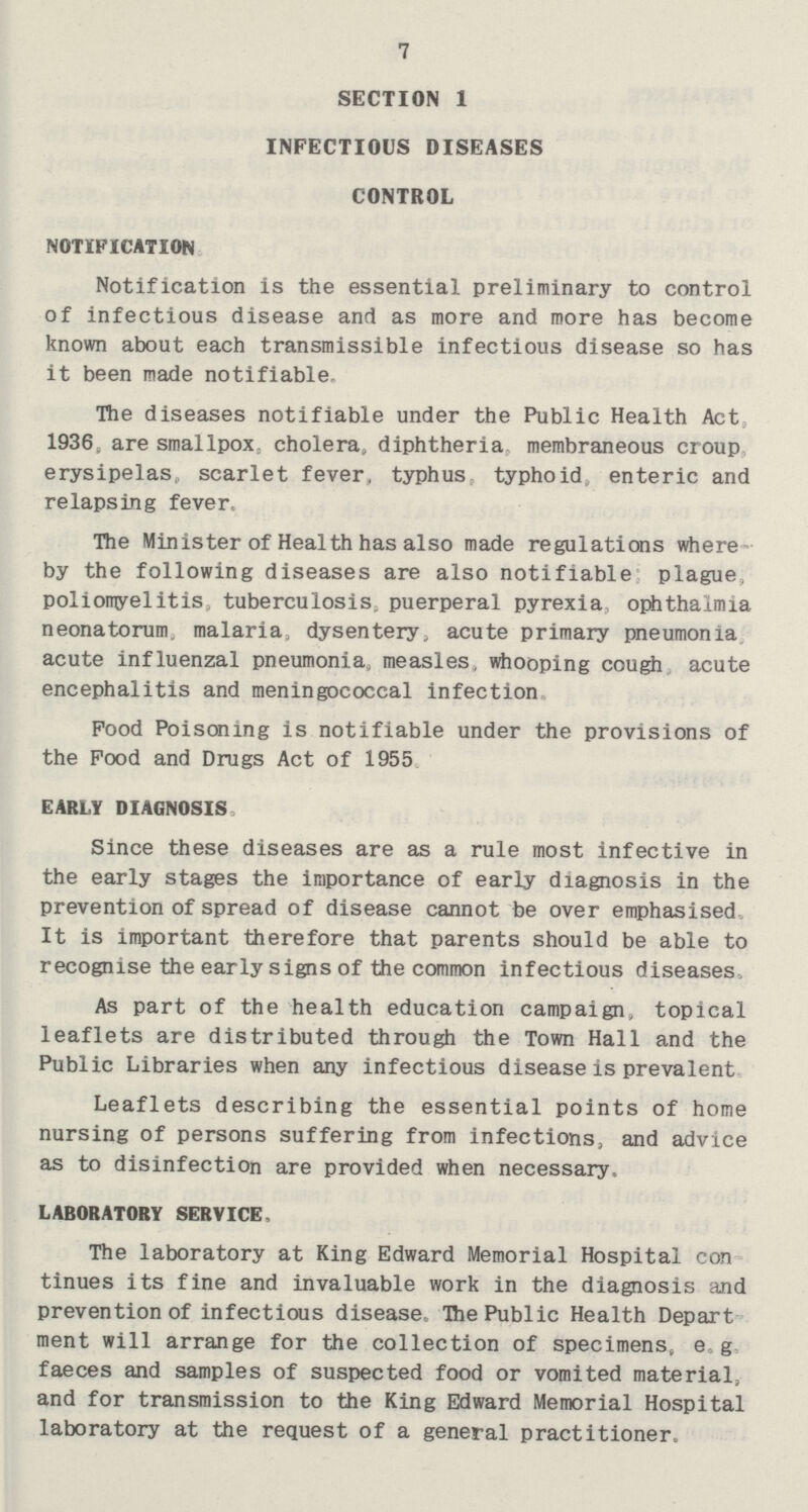 7 SECTION 1 INFECTIOUS DISEASES CONTROL NOTIFICATION Notification is the essential preliminary to control of infectious disease and as more and more has become known about each transmissible infectious disease so has it been made notifiable. The diseases notifiable under the Public Health Act 1936. are smallpox cholera, diphtheria membraneous croup erysipelas, scarlet fever, typhus typhoid enteric and relapsing fever, The Minister of Health has also made regulations where by the following diseases are also notifiable plague, poliomyelitis, tuberculosis, puerperal pyrexia ophthalmia neonatorum, malaria, dysentery, acute primary pneumonia acute influenzal pneumonia, measles, whooping cough acute encephalitis and meningococcal infection Food Poisoning is notifiable under the provisions of the Food and Drugs Act of 1955 EARLY DIAGNOSIS Since these diseases are as a rule most infective in the early stages the importance of early diagnosis in the prevention of spread of disease cannot be over emphasised It is important therefore that parents should be able to recognise the early signs of the common infectious diseases As part of the health education campaign, topical leaflets are distributed through the Town Hall and the Public Libraries when any infectious disease is prevalent Leaflets describing the essential points of home nursing of persons suffering from infections, and advice as to disinfection are provided when necessary, LABORATORY SERVICE, The laboratory at King Edward Memorial Hospital con tinues its fine and invaluable work in the diagnosis and prevention of infectious disease. The Public Health Depart ment will arrange for the collection of specimens, e g faeces and samples of suspected food or vomited material, and for transmission to the King Edward Memorial Hospital laboratory at the request of a general practitioner.