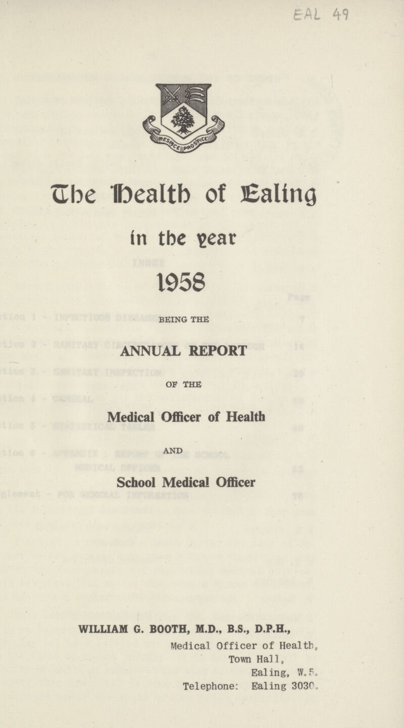 EAL 49 ube Dealtb of Ealing tn tbe \>ear 1958 BEING THE ANNUAL REPORT OF THE Medical Officer of Health AND School Medical Officer WILLIAM G. BOOTH, M.D., B.S., D.P.H., Medical Officer of Health, Town Hall, Ealing, W„5. Telephone: Ealing 3030,