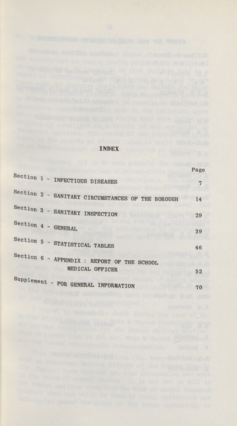 INDEX Page Section 1 - INFECTIOUS DISEASES 7 Section 2 - SANITARY CIRCUMSTANCES OP THE BOROUGH 14 Section 3 - SANITARY INSPECTION 29 Section 4 - GENERAL 39 Section 5 ~ STATISTICAL TABLES 46 Section 6 - APPENDIX : REPORT OP THE SCHOOL MEDICAL OFFICER 52 Supplement - FOR GENERAL INFORMATION 70