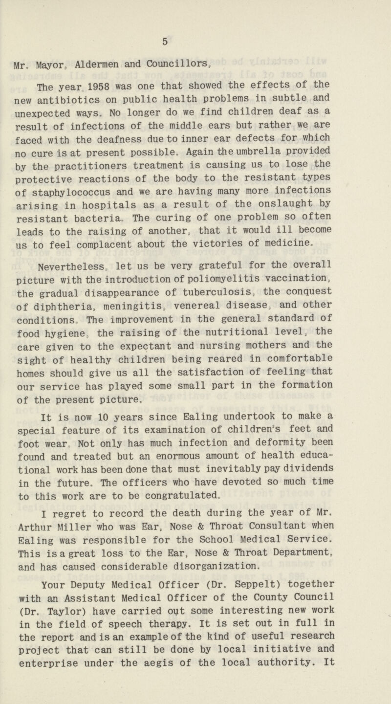 5 Mr, Mayor, Aldermen and Councillors, The year 1958 was one that showed the effects of the new antibiotics on public health problems in subtle and unexpected ways. No longer do we find children deaf as a result of infections of the middle ears but rather we are faced with the deafness due to inner ear defects for which no cure is at present possible, Again the umbrella provided by the practitioners treatment is causing us to lose the protective reactions of the body to the resistant types of staphylococcus and we are having many more infections arising in hospitals as a result of the onslaught by resistant bacteria. The curing of one problem so often leads to the raising of another, that it would ill become us to feel complacent about the victories of medicine. Nevertheless let us be very grateful for the overall picture with the introduction of poliomyelitis vaccination, the gradual disappearance of tuberculosis, the conquest of diphtheria, meningitis, venereal disease, and other conditions The improvement in the general standard of food hygiene the raising of the nutritional level„ the care given to the expectant and nursing mothers and the sight of healthy children being reared in comfortable homes should give us all the satisfaction of feeling that our service has played some small part in the formation of the present picture. It is now 10 years since Ealing undertook to make a special feature of its examination of children's feet and foot wear Not only has much infection and deformity been found and treated but an enormous amount of health educa tional work has been done that must inevitably pay dividends in the future. The officers who have devoted so much time to this work are to be congratulated. I regret to record the death during the year of Mr, Arthur Miller who was Ear, Nose & Throat Consultant when Ealing was responsible for the School Medical Service. This is a great loss to the Ear, Nose & Throat Department, and has caused considerable disorganization. Your Deputy Medical Officer (Dr. Seppelt) together with an Assistant Medical Officer of the County Council (Dr. Taylor) have carried out some interesting new work in the field of speech therapy. It is set out in full in the report and is an example of the kind of useful research project that can still be done by local initiative and enterprise under the aegis of the local authority. It