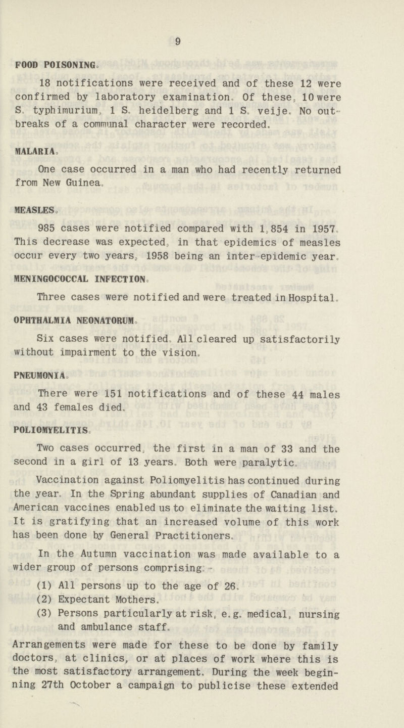 9 FOOD POISONING 18 notifications were received and of these 12 were confirmed by laboratory examination- Of these, 10 were S. typhimurium, 1 S. heidelberg and 1 S veije, No out breaks of a communal character were recorded. MALARIA, One case occurred in a man who had recently returned from New Guinea. MEASLES, 985 cases were notified compared with 1,854 in 1957 This decrease was expected, in that epidemics of measles occur every two years, 1958 being an inter epidemic year MENINGOCOCCAL INFECTION Three cases were notified and were treated in Hospital. OPHTHALMIA NEONATORUM» Six cases were notified. All cleared up satisfactorily without impairment to the vision, PNEUMONIA There were 151 notifications and of these 44 males and 43 females died, POLIOMYELITIS Two cases occurred, the first in a man of 33 and the second in a girl of 13 years. Both were paralytic Vaccination against Poliomyelitis has continued during the year. In the Spring abundant supplies of Canadian and American vaccines enabled us to eliminate the waiting list. It is gratifying that an increased volume of this work has been done by General Practitioners, In the Autumn vaccination was made available to a wider group of persons comprising (1) All persons up to the age of 26, (2) Expectant Mothers. (3) Persons particularly at risk, e.g. medical, nursing and ambulance staff. Arrangements were made for these to be done by family doctors, at clinics, or at places of work where this is the most satisfactory arrangement. During the week begin ning 27th October a campaign to publicise these extended