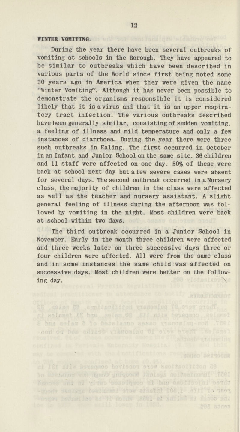 12 WINTER VOMITING. During the year there have been several outbreaks of vomiting at schools in the Borough. They have appeared to be similar to outbreaks which have been described in various parts of the World since first being noted some 30 years ago in America when they were given the name Winter Vomiting, Although it has never been possible to demonstrate the organisms responsible it is considered likely that it is a virus and that it is an upper respira tory tract infection. The various outbreaks described have been generally similar, consisting of sudden vomiting, a feeling of illness and mild temperature and only a few instances of diarrhoea. During the year there were three such outbreaks in Ealing< The first occurred in October in an Infant and Junior School on the same site. 36 children and 11 staff were affected on one day. 50% of these were back at school next day but a few severe cases were absent for several days. The second outbreak occurred in a Nursery class, the majority of children in the class were affected as well as the teacher and nursery assistant. A slight general feeling of illness during the afternoon was fol lowed by vomiting in the night. Most children were back at school within two days. The third outbreak occurred in a Junior School in November. Early in the month three children were affected and three weeks later on three successive days three or four children were affected. All were from the same class and in some instances the same child was affected on successive days. Most children were better on the follow ing day.