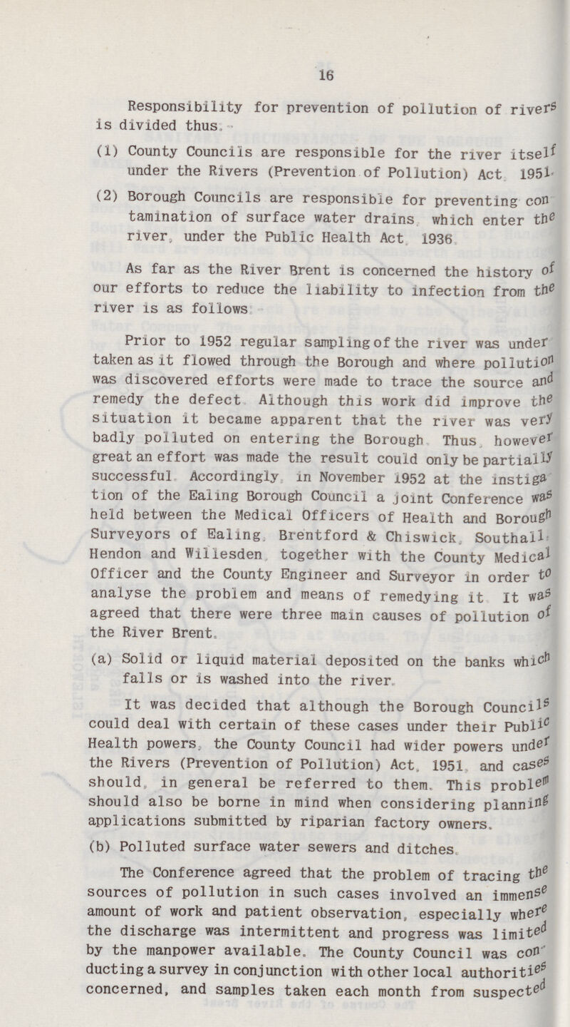 16 Responsibility for prevention of pollution of rivers is divided thus (1) County Councils are responsible for the river itself under the Rivers (Prevention of Pollution) Act 1951. (2) Borough Councils are responsible for preventing con tamination of surface water drains which enter thee river, under the Public Health Act 1936. As far as the River Brent is concerned the history of our efforts to reduce the liability to infection from the river is as follows Prior to 1952 regular sampling of the river was under taken as it flowed through the Borough and where pollution was discovered efforts were made to trace the source and remedy the defect Although this work did improve the0 situation it became apparent that the river was very badly polluted on entering the Borough Thus however great an effort was made the result could only be partially successful Accordingly in November 1952 at the instiga tion of the Ealing Borough Council a joint Conference was held between the Medical Officers of Health and Borough Surveyors of Ealing. Brentford & Chiswick Southall, Hendon and Willesden together with the County Medical Officer and the County Engineer and Surveyor in order to analyse the problem and means of remedying it It was agreed that there were three main causes of pollution of the River Brent. (a) Solid or liquid material deposited on the banks which falls or is washed into the river. It was decided that although the Borough Councils5 could deal with certain of these cases under their Publicc Health powers, the County Council had wider powers under the Rivers (Prevention of Pollution) Act. 1951 and cases should, in general be referred to them. This problem should also be borne in mind when considering planning applications submitted by riparian factory owners. (b) Polluted surface water sewers and ditches The Conference agreed that the problem of tracing the sources of pollution in such cases involved an immense amount of work and patient observation, especially where the discharge was intermittent and progress was limited by the manpower available. The County Council was con ducting a survey in conjunction with other local authorities concerned, and samples taken each month from suspected