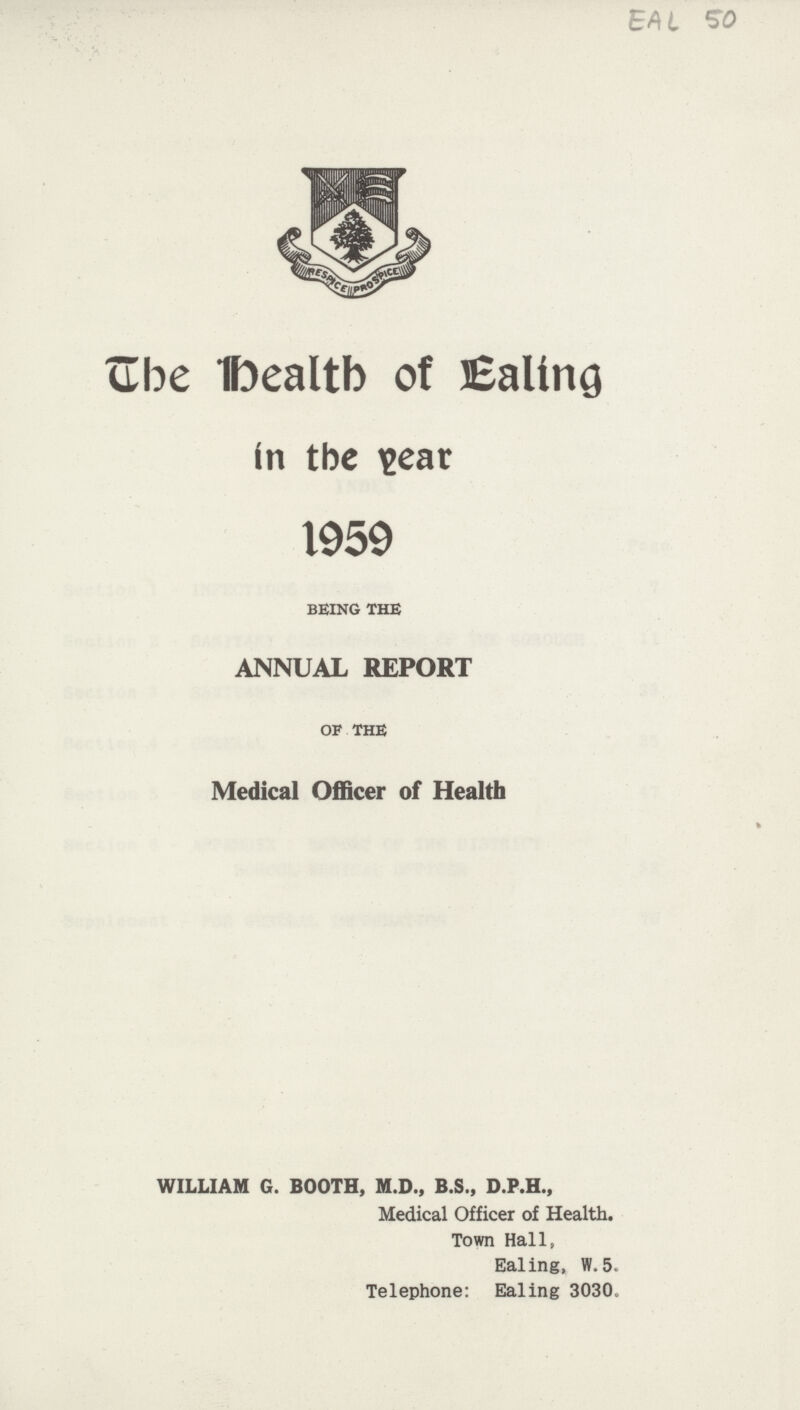 The Health of Ealing in the year 1959 BEING THE ANNUAL REPORT OF THE Medical Officer of Health WILLIAM G. BOOTH, M.D., B.S., D.P.H., Medical Officer of Health. Town Hall, Ealing, W. 5. Telephone: Ealing 3030.