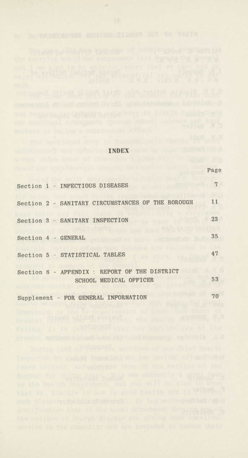 INDEX Page Section 1 - INFECTIOUS DISEASES 7 Section 2 - SANITARY CIRCUMSTANCES OF THE BOROUGH 11 Section 3 SANITARY INSPECTION 23 Section 4 - GENERAL 35 Section 5 STATISTICAL TABLES 47 Section 6 - APPENDIX REPORT OF THE DISTRICT SCHOOL MEDICAL OFFICER 53 Supplement - FOR GENERAL INFORMATION 70