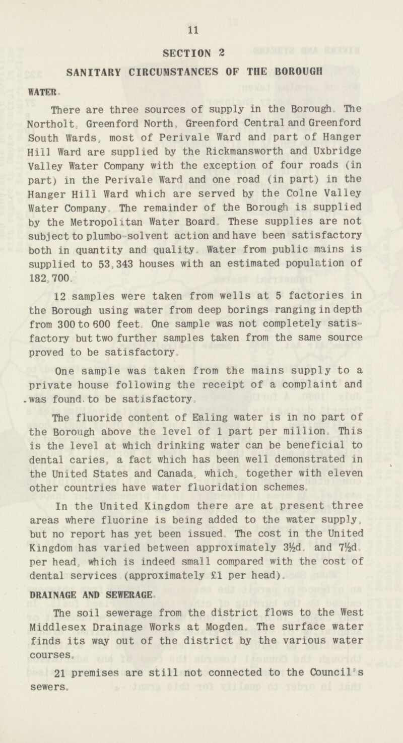 11 SECTION 2 SANITARY CIRCUMSTANCES OF THE BOROUGH WATER. There are three sources of supply in the Borough. The Northolt Greenford North, Greenford Central and Greenford South Wards, most of Perivale Ward and part of Hanger Hill Ward are supplied by the Rickmansworth and Uxbridge Valley Water Company with the exception of four roads (in part) in the Perivale Ward and one road (in part) in the Hanger Hill Ward which are served by the Colne Valley Water Company The remainder of the Borough is supplied by the Metropolitan Water Board These supplies are not subject to plumbo solvent action and have been satisfactory both in quantity and quality Water from public mains is supplied to 53.343 houses with an estimated population of 182, 700 12 samples were taken from wells at 5 factories in the Borough using water from deep borings ranging in depth from 300 to 600 feet One sample was not completely satis factory but two further samples taken from the same source proved to be satisfactory. One sample was taken from the mains supply to a private house following the receipt of a complaint and was found.to be satisfactory The fluoride content of Ealing water is in no part of the Borough above the level of 1 part per million. This is the level at which drinking water can be beneficial to dental caries. a fact which has been well demonstrated in the United States and Canada which, together with eleven other countries have water fluoridation schemes In the United Kingdom there are at present three areas where fluorine is being added to the water supply, but no report has yet been issued. The cost in the United Kingdom has varied between approximately 3½d, and 7½d per head which is indeed small compared with the cost of dental services (approximately £1 per head), DRAINAGE AND SEWERAGE The soil sewerage from the district flows to the West Middlesex Drainage Works at Mogden The surface water finds its way out of the district by the various water courses. 21 premises are still not connected to the Council's sewers.