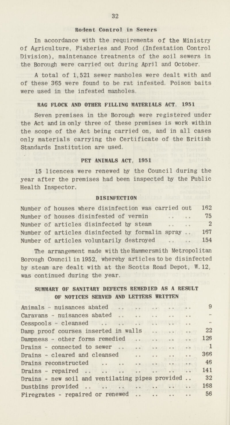 32 Rodent Control in Sewers In accordance with the requirements of the Ministry of Agriculture, Fisheries and Pood (Infestation Control Division), maintenance treatments of the soil sewers in the Borough were carried out during April and October A total of 1,521 sewer manholes were dealt with and of these 365 were found to be rat infested. Poison baits were used in the infested manholes RAG FLOCK AND OTHER FILLING MATERIALS ACT,951 Seven premises in the Borough were registered under the Act and in only three of these premises is work within the scope of the Act being carried on, and in all cases only materials carrying the Certificate of the British Standards Institution are used. PET ANIMALS ACT, 1951 15 licences were renewed by the Council during the year after the premises had been inspected by the Public Health Inspector. DISINFECTION Number of houses where disinfection was carried out 62 Number of houses disinfested of vermin 5 Number of articles disinfected by steam Number of articles disinfected by formalin spray 67 Number of articles voluntarily destroyed 54 The arrangement made with the Hammersmith Metropolitan Borough Council in 1952, whereby articles to be disinfected by steam are dealt with at the Scotts Road Depot, W.12. was continued during the year. SUMMARY OF SANITARY DEFECTS REMEDIED AS A RESULT OF NOTICES SERVED AND LETTERS WRITTEN Animals - nuisances abated 9 Caravans - nuisances abated - Cesspools - cleansed - Damp proof courses inserted in walls 22 Dampness - other forms remedied 126 Drains - connected to sewer 1 Drains - cleared and cleansed 366 Drains reconstructed 46 Drains - repaired 141 Drains - new soil and ventilating pipes provided 32 Dustbins provided 168 Firegrates - repaired or renewed 56